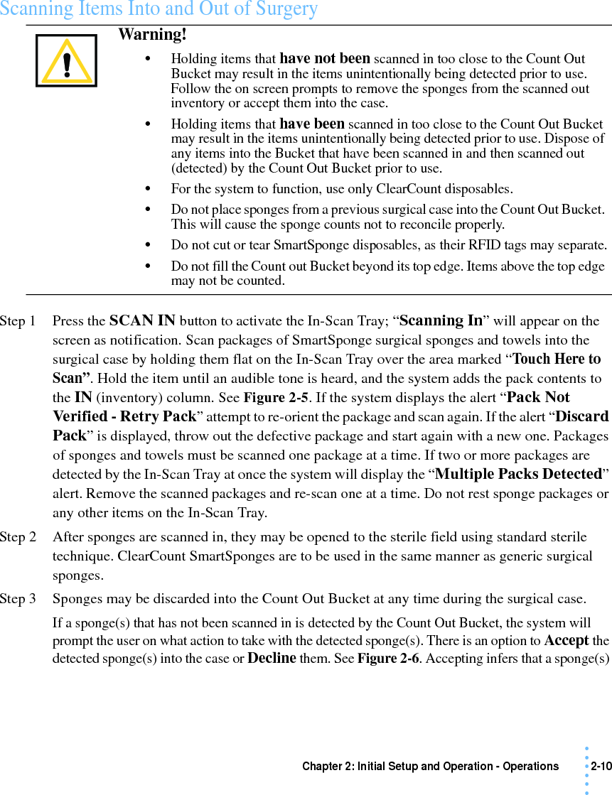 Chapter 2: Initial Setup and Operation - Operations 2-10 • • • •••Scanning Items Into and Out of SurgeryStep 1 Press the SCAN IN button to activate the In-Scan Tray; “Scanning In” will appear on the screen as notification. Scan packages of SmartSponge surgical sponges and towels into the surgical case by holding them flat on the In-Scan Tray over the area marked “Touch Here to Scan”. Hold the item until an audible tone is heard, and the system adds the pack contents to the IN (inventory) column. See Figure 2-5. If the system displays the alert “Pack Not Verified - Retry Pack” attempt to re-orient the package and scan again. If the alert “Discard Pack” is displayed, throw out the defective package and start again with a new one. Packages of sponges and towels must be scanned one package at a time. If two or more packages are detected by the In-Scan Tray at once the system will display the “Multiple Packs Detected” alert. Remove the scanned packages and re-scan one at a time. Do not rest sponge packages or any other items on the In-Scan Tray.Step 2 After sponges are scanned in, they may be opened to the sterile field using standard sterile technique. ClearCount SmartSponges are to be used in the same manner as generic surgical sponges. Step 3 Sponges may be discarded into the Count Out Bucket at any time during the surgical case. If a sponge(s) that has not been scanned in is detected by the Count Out Bucket, the system will prompt the user on what action to take with the detected sponge(s). There is an option to Accept the detected sponge(s) into the case or Decline them. See Figure 2-6. Accepting infers that a sponge(s) Warning! •Holding items that have not been scanned in too close to the Count Out Bucket may result in the items unintentionally being detected prior to use. Follow the on screen prompts to remove the sponges from the scanned out inventory or accept them into the case. •Holding items that have been scanned in too close to the Count Out Bucket may result in the items unintentionally being detected prior to use. Dispose of any items into the Bucket that have been scanned in and then scanned out (detected) by the Count Out Bucket prior to use. •For the system to function, use only ClearCount disposables.•Do not place sponges from a previous surgical case into the Count Out Bucket. This will cause the sponge counts not to reconcile properly.•Do not cut or tear SmartSponge disposables, as their RFID tags may separate.•Do not fill the Count out Bucket beyond its top edge. Items above the top edge may not be counted.