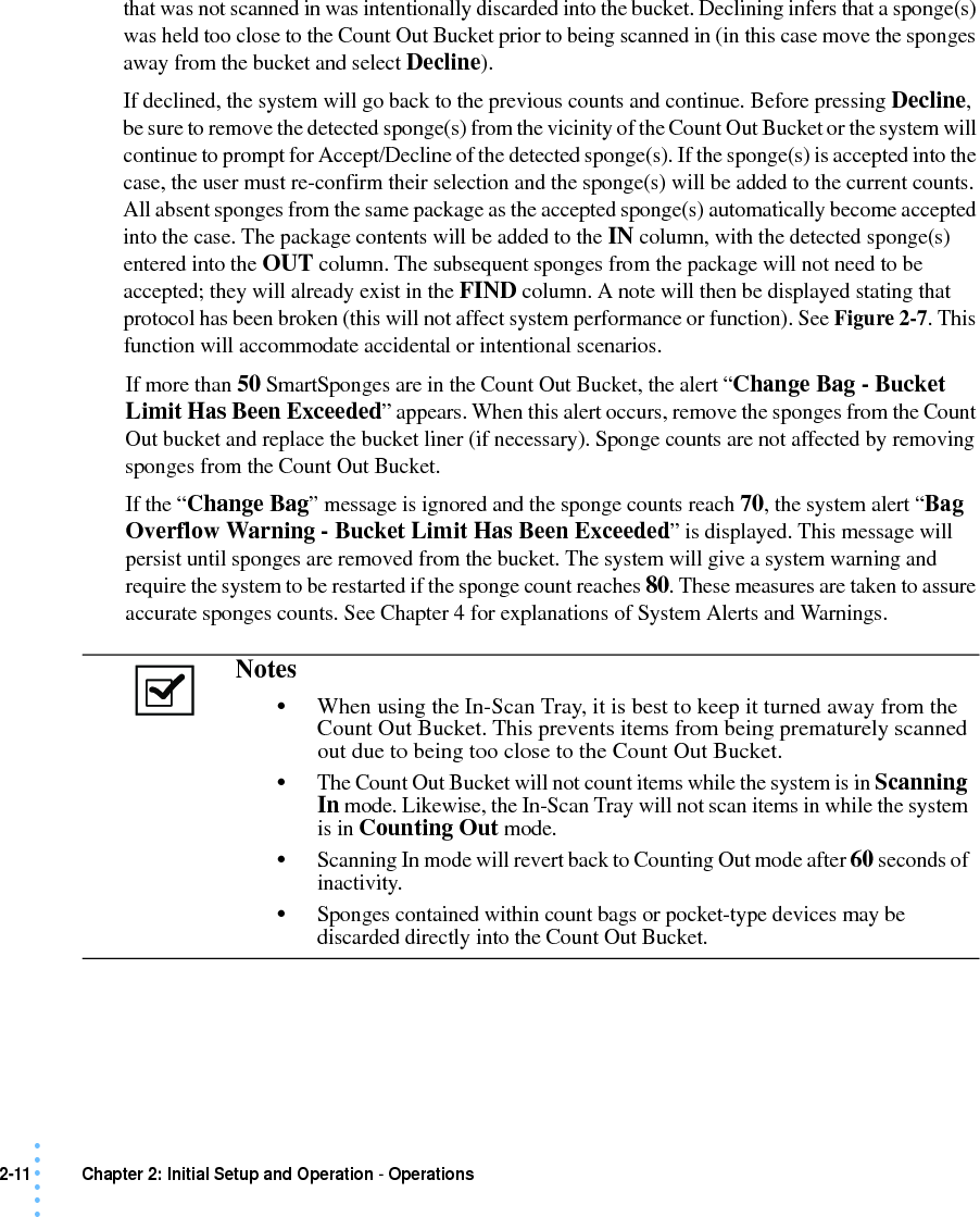 2-11 Chapter 2: Initial Setup and Operation - Operations• • • •••that was not scanned in was intentionally discarded into the bucket. Declining infers that a sponge(s) was held too close to the Count Out Bucket prior to being scanned in (in this case move the sponges away from the bucket and select Decline). If declined, the system will go back to the previous counts and continue. Before pressing Decline, be sure to remove the detected sponge(s) from the vicinity of the Count Out Bucket or the system will continue to prompt for Accept/Decline of the detected sponge(s). If the sponge(s) is accepted into the case, the user must re-confirm their selection and the sponge(s) will be added to the current counts. All absent sponges from the same package as the accepted sponge(s) automatically become accepted into the case. The package contents will be added to the IN column, with the detected sponge(s) entered into the OUT column. The subsequent sponges from the package will not need to be accepted; they will already exist in the FIND column. A note will then be displayed stating that protocol has been broken (this will not affect system performance or function). See Figure 2-7. This function will accommodate accidental or intentional scenarios.If more than 50 SmartSponges are in the Count Out Bucket, the alert “Change Bag - Bucket Limit Has Been Exceeded” appears. When this alert occurs, remove the sponges from the Count Out bucket and replace the bucket liner (if necessary). Sponge counts are not affected by removing sponges from the Count Out Bucket.If the “Change Bag” message is ignored and the sponge counts reach 70, the system alert “Bag Overflow Warning - Bucket Limit Has Been Exceeded” is displayed. This message will persist until sponges are removed from the bucket. The system will give a system warning and require the system to be restarted if the sponge count reaches 80. These measures are taken to assure accurate sponges counts. See Chapter 4 for explanations of System Alerts and Warnings. Notes •When using the In-Scan Tray, it is best to keep it turned away from the Count Out Bucket. This prevents items from being prematurely scanned out due to being too close to the Count Out Bucket.•The Count Out Bucket will not count items while the system is in Scanning In mode. Likewise, the In-Scan Tray will not scan items in while the system is in Counting Out mode.•Scanning In mode will revert back to Counting Out mode after 60 seconds of inactivity.•Sponges contained within count bags or pocket-type devices may be discarded directly into the Count Out Bucket.