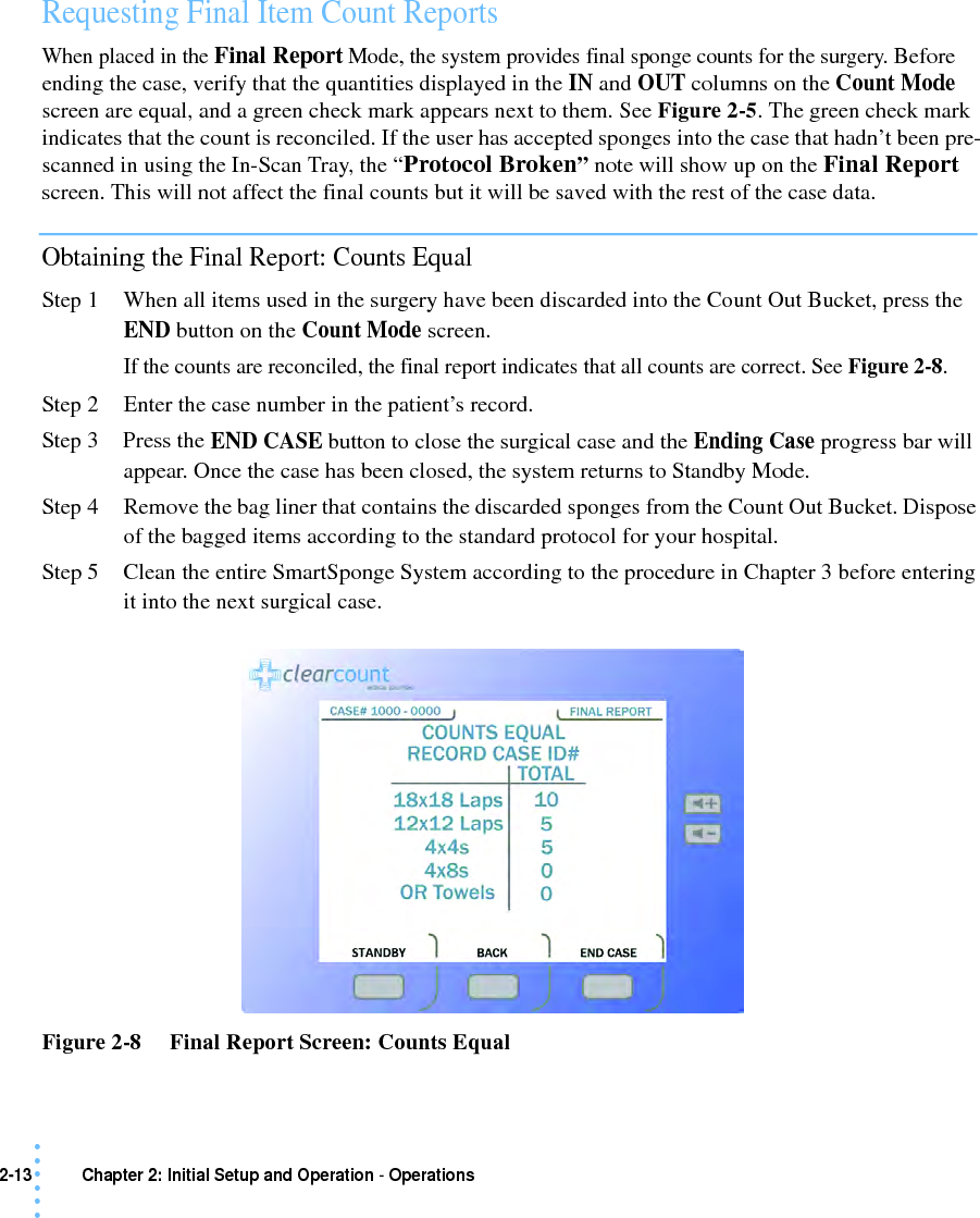 2-13 Chapter 2: Initial Setup and Operation - Operations• • • •••Requesting Final Item Count Reports When placed in the Final Report Mode, the system provides final sponge counts for the surgery. Before ending the case, verify that the quantities displayed in the IN and OUT columns on the Count Mode screen are equal, and a green check mark appears next to them. See Figure 2-5. The green check mark indicates that the count is reconciled. If the user has accepted sponges into the case that hadn’t been pre-scanned in using the In-Scan Tray, the “Protocol Broken” note will show up on the Final Report screen. This will not affect the final counts but it will be saved with the rest of the case data.Obtaining the Final Report: Counts EqualStep 1 When all items used in the surgery have been discarded into the Count Out Bucket, press the END button on the Count Mode screen.If the counts are reconciled, the final report indicates that all counts are correct. See Figure 2-8.Step 2 Enter the case number in the patient’s record.Step 3 Press the END CASE button to close the surgical case and the Ending Case progress bar will appear. Once the case has been closed, the system returns to Standby Mode. Step 4 Remove the bag liner that contains the discarded sponges from the Count Out Bucket. Dispose of the bagged items according to the standard protocol for your hospital. Step 5 Clean the entire SmartSponge System according to the procedure in Chapter 3 before entering it into the next surgical case.Figure 2-8     Final Report Screen: Counts Equal