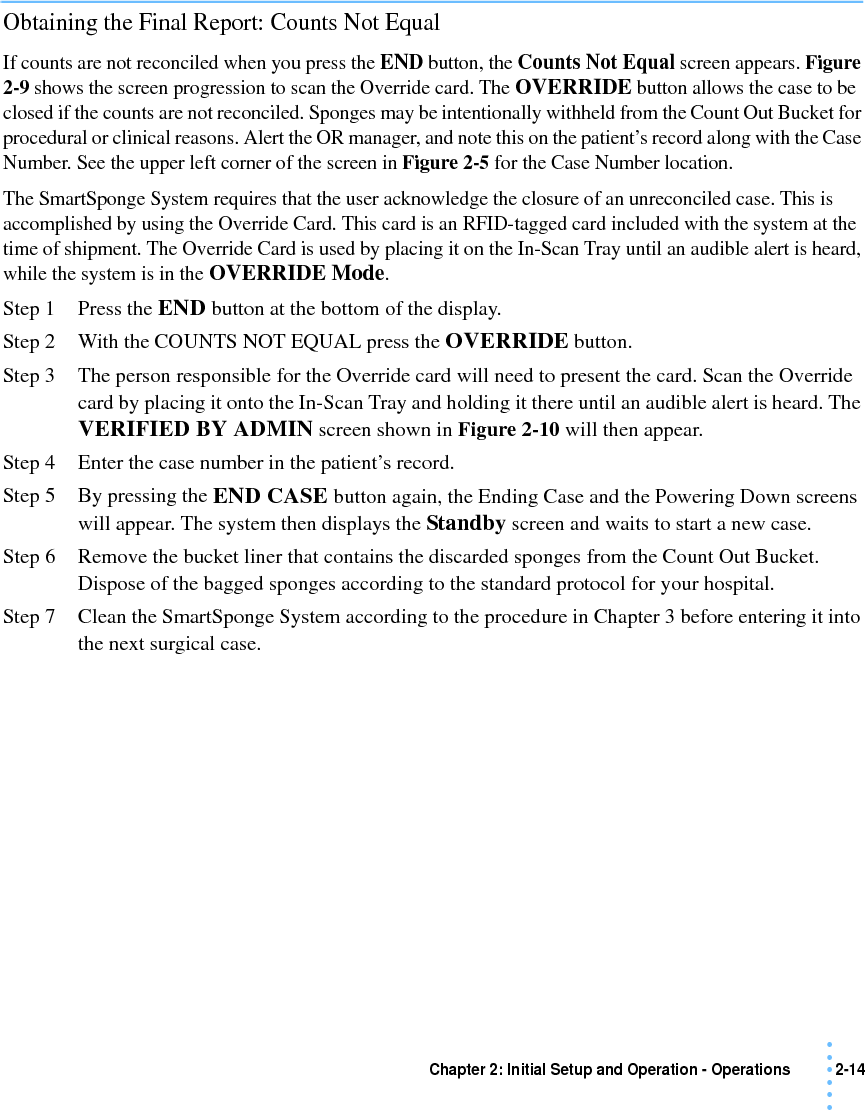 Chapter 2: Initial Setup and Operation - Operations 2-14 • • • •••Obtaining the Final Report: Counts Not EqualIf counts are not reconciled when you press the END button, the Counts Not Equal screen appears. Figure 2-9 shows the screen progression to scan the Override card. The OVERRIDE button allows the case to be closed if the counts are not reconciled. Sponges may be intentionally withheld from the Count Out Bucket for procedural or clinical reasons. Alert the OR manager, and note this on the patient’s record along with the Case Number. See the upper left corner of the screen in Figure 2-5 for the Case Number location.The SmartSponge System requires that the user acknowledge the closure of an unreconciled case. This is accomplished by using the Override Card. This card is an RFID-tagged card included with the system at the time of shipment. The Override Card is used by placing it on the In-Scan Tray until an audible alert is heard, while the system is in the OVERRIDE Mode.Step 1 Press the END button at the bottom of the display.Step 2 With the COUNTS NOT EQUAL press the OVERRIDE button. Step 3 The person responsible for the Override card will need to present the card. Scan the Override card by placing it onto the In-Scan Tray and holding it there until an audible alert is heard. The VERIFIED BY ADMIN screen shown in Figure 2-10 will then appear.Step 4 Enter the case number in the patient’s record.Step 5 By pressing the END CASE button again, the Ending Case and the Powering Down screens will appear. The system then displays the Standby screen and waits to start a new case.Step 6 Remove the bucket liner that contains the discarded sponges from the Count Out Bucket. Dispose of the bagged sponges according to the standard protocol for your hospital. Step 7 Clean the SmartSponge System according to the procedure in Chapter 3 before entering it into the next surgical case. 