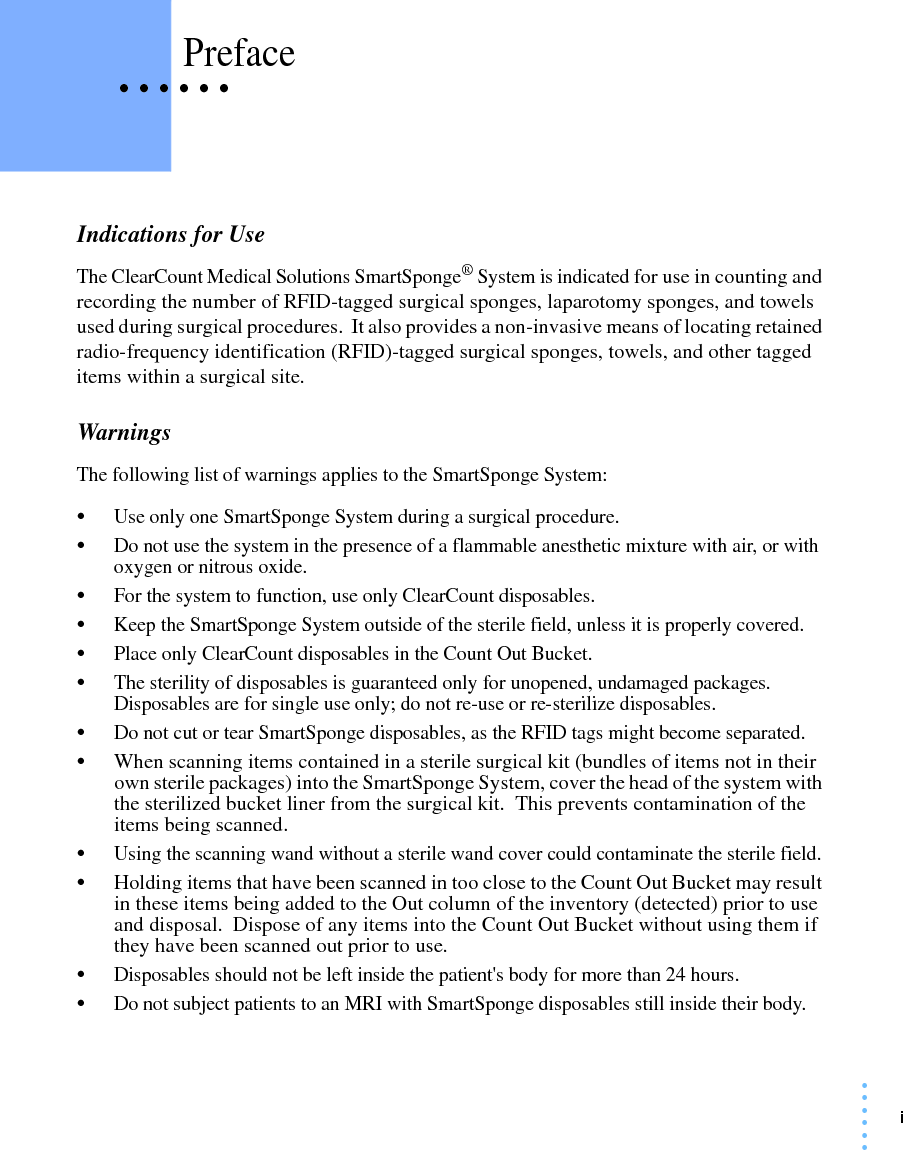 i• • • •••• • • • • • PrefaceIndications for UseThe ClearCount Medical Solutions SmartSponge® System is indicated for use in counting and recording the number of RFID-tagged surgical sponges, laparotomy sponges, and towels used during surgical procedures.  It also provides a non-invasive means of locating retained radio-frequency identification (RFID)-tagged surgical sponges, towels, and other tagged items within a surgical site. WarningsThe following list of warnings applies to the SmartSponge System:•Use only one SmartSponge System during a surgical procedure.•Do not use the system in the presence of a flammable anesthetic mixture with air, or with oxygen or nitrous oxide.•For the system to function, use only ClearCount disposables.•Keep the SmartSponge System outside of the sterile field, unless it is properly covered.•Place only ClearCount disposables in the Count Out Bucket.•The sterility of disposables is guaranteed only for unopened, undamaged packages. Disposables are for single use only; do not re-use or re-sterilize disposables.•Do not cut or tear SmartSponge disposables, as the RFID tags might become separated.•When scanning items contained in a sterile surgical kit (bundles of items not in their own sterile packages) into the SmartSponge System, cover the head of the system with the sterilized bucket liner from the surgical kit.  This prevents contamination of the items being scanned.•Using the scanning wand without a sterile wand cover could contaminate the sterile field.•Holding items that have been scanned in too close to the Count Out Bucket may result in these items being added to the Out column of the inventory (detected) prior to use and disposal.  Dispose of any items into the Count Out Bucket without using them if they have been scanned out prior to use.•Disposables should not be left inside the patient&apos;s body for more than 24 hours.•Do not subject patients to an MRI with SmartSponge disposables still inside their body.