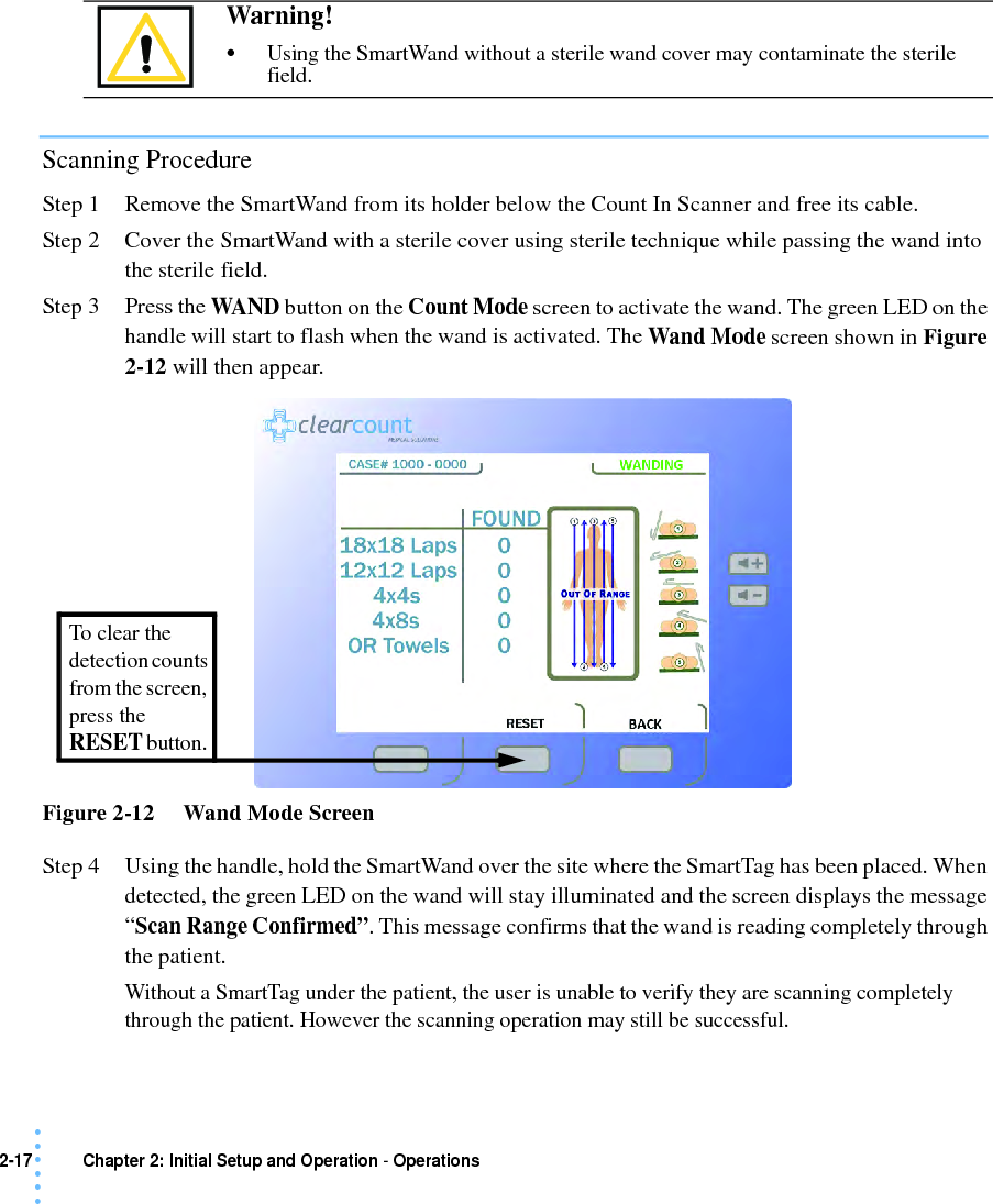 2-17 Chapter 2: Initial Setup and Operation - Operations• • • •••Scanning ProcedureStep 1 Remove the SmartWand from its holder below the Count In Scanner and free its cable.Step 2 Cover the SmartWand with a sterile cover using sterile technique while passing the wand into the sterile field.Step 3 Press the WAND  button on the Count Mode screen to activate the wand. The green LED on the handle will start to flash when the wand is activated. The Wand Mode screen shown in Figure 2-12 will then appear.Figure 2-12     Wand Mode ScreenStep 4 Using the handle, hold the SmartWand over the site where the SmartTag has been placed. When detected, the green LED on the wand will stay illuminated and the screen displays the message “Scan Range Confirmed”. This message confirms that the wand is reading completely through the patient. Without a SmartTag under the patient, the user is unable to verify they are scanning completely through the patient. However the scanning operation may still be successful.Warning! •Using the SmartWand without a sterile wand cover may contaminate the sterile field.To clear the detection counts from the screen, press the RESET button. 