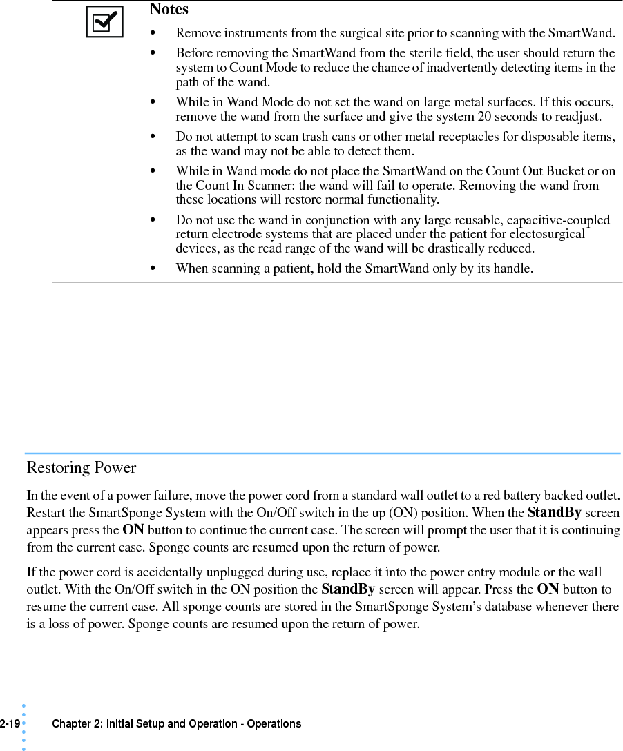 2-19 Chapter 2: Initial Setup and Operation - Operations• • • •••Restoring PowerIn the event of a power failure, move the power cord from a standard wall outlet to a red battery backed outlet. Restart the SmartSponge System with the On/Off switch in the up (ON) position. When the StandBy screen appears press the ON button to continue the current case. The screen will prompt the user that it is continuing from the current case. Sponge counts are resumed upon the return of power.If the power cord is accidentally unplugged during use, replace it into the power entry module or the wall outlet. With the On/Off switch in the ON position the StandBy screen will appear. Press the ON button to resume the current case. All sponge counts are stored in the SmartSponge System’s database whenever there is a loss of power. Sponge counts are resumed upon the return of power.Notes •Remove instruments from the surgical site prior to scanning with the SmartWand. •Before removing the SmartWand from the sterile field, the user should return the system to Count Mode to reduce the chance of inadvertently detecting items in the path of the wand. •While in Wand Mode do not set the wand on large metal surfaces. If this occurs, remove the wand from the surface and give the system 20 seconds to readjust.•Do not attempt to scan trash cans or other metal receptacles for disposable items, as the wand may not be able to detect them.•While in Wand mode do not place the SmartWand on the Count Out Bucket or on the Count In Scanner: the wand will fail to operate. Removing the wand from these locations will restore normal functionality.•Do not use the wand in conjunction with any large reusable, capacitive-coupled return electrode systems that are placed under the patient for electosurgical devices, as the read range of the wand will be drastically reduced.•When scanning a patient, hold the SmartWand only by its handle.