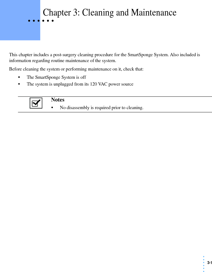3-1• • • •••• • • • • • Chapter 3: Cleaning and MaintenanceThis chapter includes a post-surgery cleaning procedure for the SmartSponge System. Also included is information regarding routine maintenance of the system.Before cleaning the system or performing maintenance on it, check that:•The SmartSponge System is off•The system is unplugged from its 120 VAC power sourceNotes •No disassembly is required prior to cleaning. 