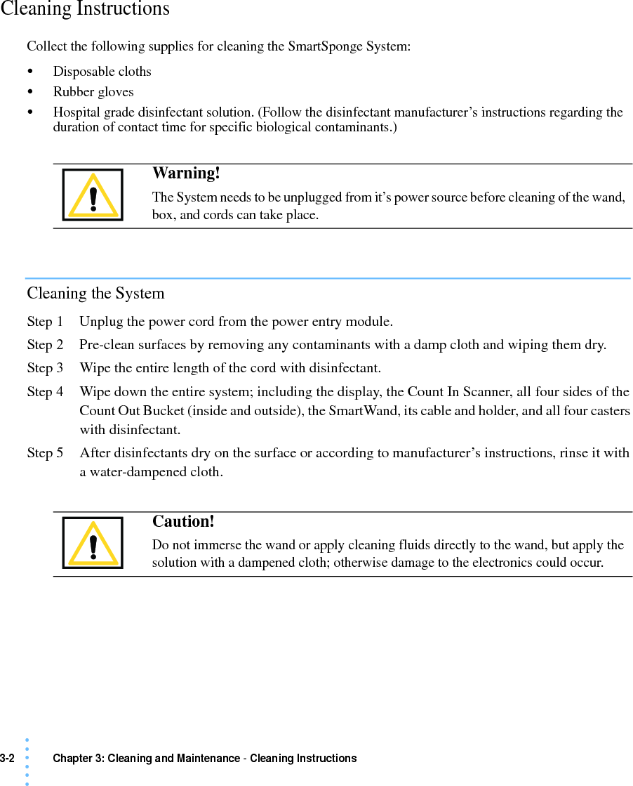 3-2 Chapter 3: Cleaning and Maintenance - Cleaning Instructions • • • •••Cleaning Instructions Collect the following supplies for cleaning the SmartSponge System:•Disposable cloths•Rubber gloves•Hospital grade disinfectant solution. (Follow the disinfectant manufacturer’s instructions regarding the duration of contact time for specific biological contaminants.)Cleaning the SystemStep 1 Unplug the power cord from the power entry module.Step 2 Pre-clean surfaces by removing any contaminants with a damp cloth and wiping them dry.Step 3 Wipe the entire length of the cord with disinfectant.Step 4 Wipe down the entire system; including the display, the Count In Scanner, all four sides of the Count Out Bucket (inside and outside), the SmartWand, its cable and holder, and all four casters with disinfectant.Step 5 After disinfectants dry on the surface or according to manufacturer’s instructions, rinse it with a water-dampened cloth. Warning!The System needs to be unplugged from it’s power source before cleaning of the wand, box, and cords can take place.Caution!Do not immerse the wand or apply cleaning fluids directly to the wand, but apply the solution with a dampened cloth; otherwise damage to the electronics could occur.