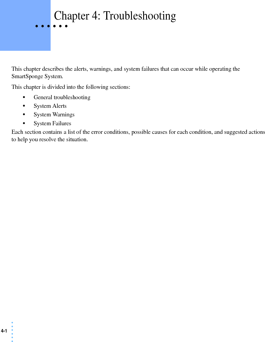 4-1 • • • •••• • • • • • Chapter 4: TroubleshootingThis chapter describes the alerts, warnings, and system failures that can occur while operating the SmartSponge System.This chapter is divided into the following sections:•General troubleshooting•System Alerts•System Warnings•System FailuresEach section contains a list of the error conditions, possible causes for each condition, and suggested actions to help you resolve the situation. 