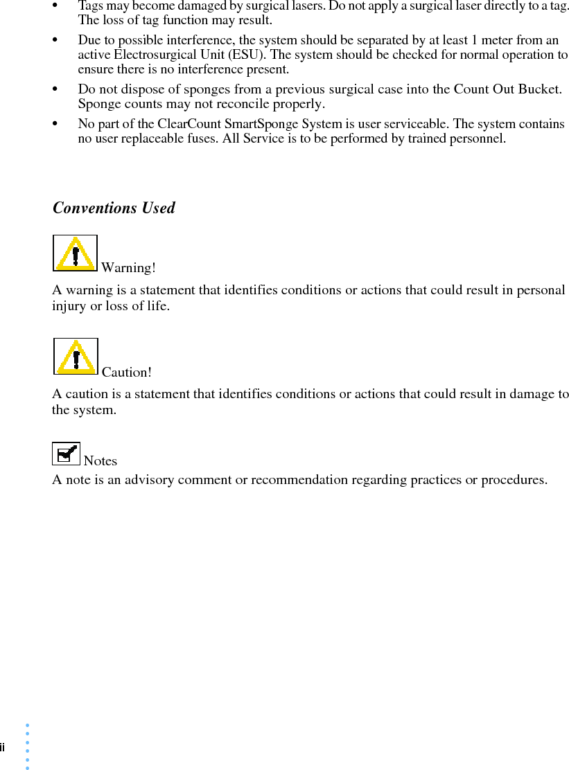 ii • • • ••••Tags may become damaged by surgical lasers. Do not apply a surgical laser directly to a tag. The loss of tag function may result.•Due to possible interference, the system should be separated by at least 1 meter from an active Electrosurgical Unit (ESU). The system should be checked for normal operation to ensure there is no interference present.•Do not dispose of sponges from a previous surgical case into the Count Out Bucket.  Sponge counts may not reconcile properly.•No part of the ClearCount SmartSponge System is user serviceable. The system contains no user replaceable fuses. All Service is to be performed by trained personnel. Conventions Used Warning! A warning is a statement that identifies conditions or actions that could result in personal injury or loss of life.  Caution! A caution is a statement that identifies conditions or actions that could result in damage to the system.  Notes A note is an advisory comment or recommendation regarding practices or procedures. 