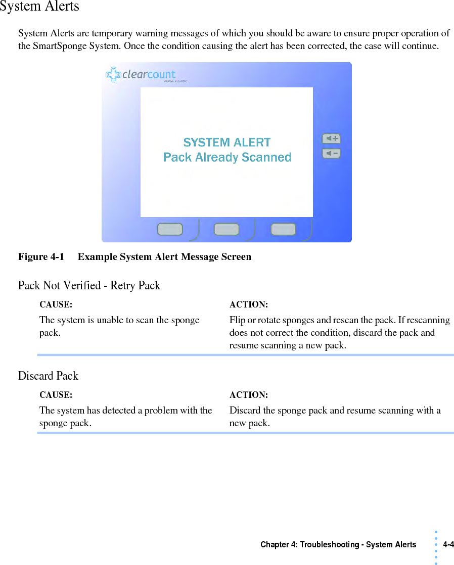 Chapter 4: Troubleshooting - System Alerts 4-4 • • • •••System AlertsSystem Alerts are temporary warning messages of which you should be aware to ensure proper operation of the SmartSponge System. Once the condition causing the alert has been corrected, the case will continue. Figure 4-1     Example System Alert Message ScreenPack Not Verified - Retry PackDiscard PackCAUSE: The system is unable to scan the sponge pack.ACTION: Flip or rotate sponges and rescan the pack. If rescanning does not correct the condition, discard the pack and resume scanning a new pack. CAUSE: The system has detected a problem with the sponge pack.ACTION: Discard the sponge pack and resume scanning with a new pack. 