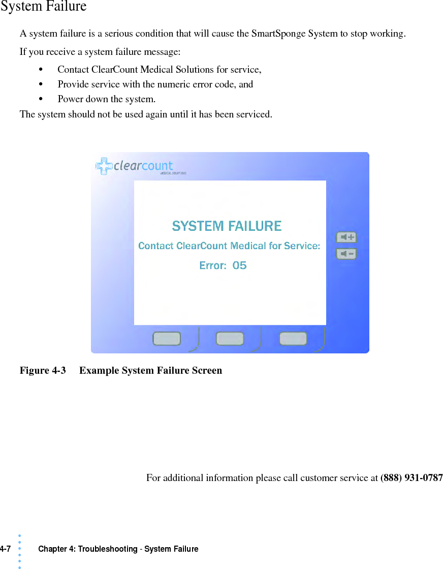4-7 Chapter 4: Troubleshooting - System Failure• • • •••System FailureA system failure is a serious condition that will cause the SmartSponge System to stop working. If you receive a system failure message:•Contact ClearCount Medical Solutions for service, •Provide service with the numeric error code, and •Power down the system. The system should not be used again until it has been serviced. Figure 4-3     Example System Failure ScreenFor additional information please call customer service at (888) 931-0787