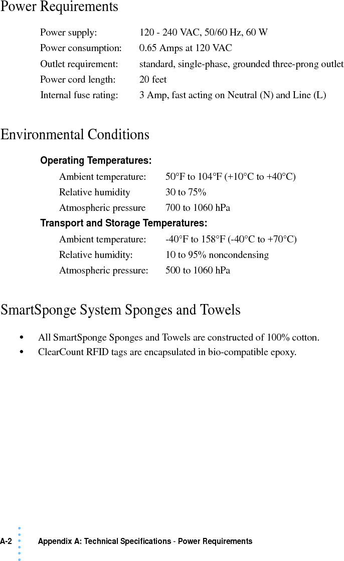 A-2  Appendix A: Technical Specifications - Power Requirements • • • •••Power Requirements Environmental Conditions SmartSponge System Sponges and Towels•All SmartSponge Sponges and Towels are constructed of 100% cotton.•ClearCount RFID tags are encapsulated in bio-compatible epoxy.Power supply: 120 - 240 VAC, 50/60 Hz, 60 WPower consumption: 0.65 Amps at 120 VACOutlet requirement: standard, single-phase, grounded three-prong outletPower cord length:  20 feetInternal fuse rating: 3 Amp, fast acting on Neutral (N) and Line (L)Operating Temperatures:Ambient temperature: 50°F to 104°F (+10°C to +40°C)Relative humidity 30 to 75%Atmospheric pressure 700 to 1060 hPaTransport and Storage Temperatures:Ambient temperature: -40°F to 158°F (-40°C to +70°C)Relative humidity: 10 to 95% noncondensingAtmospheric pressure: 500 to 1060 hPa