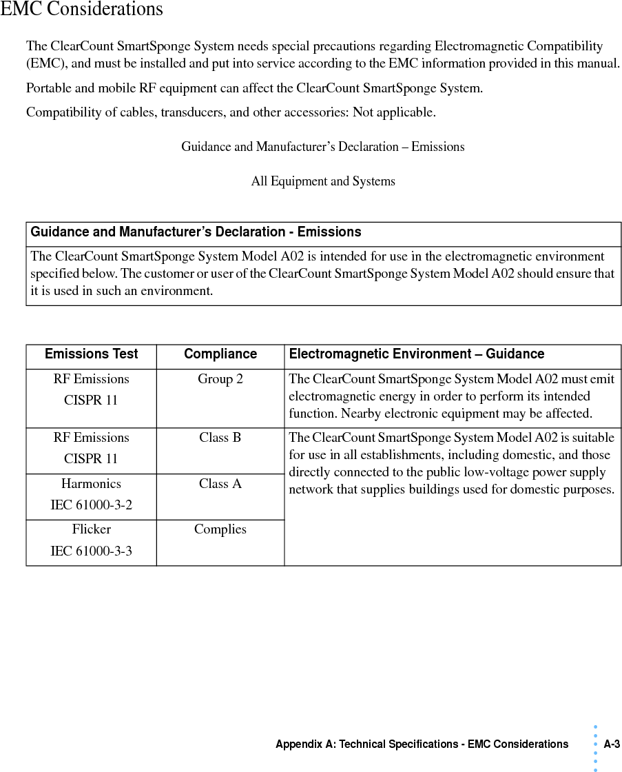 Appendix A: Technical Specifications - EMC Considerations A-3 • • • •••EMC Considerations The ClearCount SmartSponge System needs special precautions regarding Electromagnetic Compatibility (EMC), and must be installed and put into service according to the EMC information provided in this manual.Portable and mobile RF equipment can affect the ClearCount SmartSponge System. Compatibility of cables, transducers, and other accessories: Not applicable.Guidance and Manufacturer’s Declaration – EmissionsAll Equipment and SystemsGuidance and Manufacturer’s Declaration - EmissionsThe ClearCount SmartSponge System Model A02 is intended for use in the electromagnetic environment specified below. The customer or user of the ClearCount SmartSponge System Model A02 should ensure that it is used in such an environment.Emissions Test Compliance Electromagnetic Environment – GuidanceRF EmissionsCISPR 11Group 2 The ClearCount SmartSponge System Model A02 must emit electromagnetic energy in order to perform its intended function. Nearby electronic equipment may be affected.RF EmissionsCISPR 11Class B The ClearCount SmartSponge System Model A02 is suitable for use in all establishments, including domestic, and those directly connected to the public low-voltage power supply network that supplies buildings used for domestic purposes.HarmonicsIEC 61000-3-2Class AFlickerIEC 61000-3-3Complies