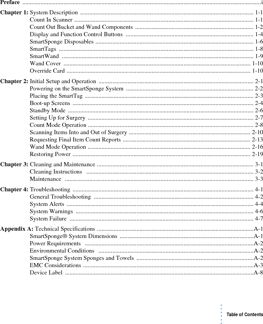 Table of Contents• • • •••Preface .............................................................................................................................................................iChapter 1: System Description .................................................................................................................. 1-1Count In Scanner ...................................................................................................................... 1-1Count Out Bucket and Wand Components .............................................................................. 1-2Display and Function Control Buttons .................................................................................... 1-4SmartSponge Disposables ........................................................................................................1-6SmartTags ................................................................................................................................ 1-8SmartWand .............................................................................................................................. 1-9Wand Cover  ........................................................................................................................... 1-10Override Card ......................................................................................................................... 1-10Chapter 2: Initial Setup and Operation ...................................................................................................... 2-1Powering on the SmartSponge System .................................................................................... 2-2Placing the SmartTag ............................................................................................................... 2-3Boot-up Screens ....................................................................................................................... 2-4Standby Mode  .......................................................................................................................... 2-6Setting Up for Surgery ............................................................................................................. 2-7Count Mode Operation ............................................................................................................. 2-8Scanning Items Into and Out of Surgery ................................................................................ 2-10Requesting Final Item Count Reports .................................................................................... 2-13Wand Mode Operation ........................................................................................................... 2-16Restoring Power ..................................................................................................................... 2-19Chapter 3: Cleaning and Maintenance ....................................................................................................... 3-1Cleaning Instructions   .............................................................................................................. 3-2Maintenance  ............................................................................................................................ 3-3Chapter 4: Troubleshooting ....................................................................................................................... 4-1General Troubleshooting  ......................................................................................................... 4-2System Alerts ........................................................................................................................... 4-4System Warnings  ..................................................................................................................... 4-6System Failure  ......................................................................................................................... 4-7Appendix A: Technical Specifications .......................................................................................................A-1SmartSponge® System Dimensions ........................................................................................A-1Power Requirements   ...............................................................................................................A-2Environmental Conditions   ......................................................................................................A-2SmartSponge System Sponges and Towels .............................................................................A-2EMC Considerations ................................................................................................................A-3Device Label  ............................................................................................................................A-8