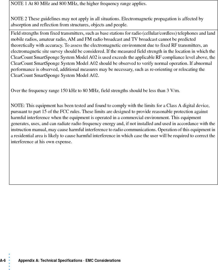 A-6  Appendix A: Technical Specifications - EMC Considerations• • • •••NOTE 1 At 80 MHz and 800 MHz, the higher frequency range applies.NOTE 2 These guidelines may not apply in all situations. Electromagnetic propagation is affected by absorption and reflection from structures, objects and people.Field strengths from fixed transmitters, such as base stations for radio (cellular/cordless) telephones and land mobile radios, amateur radio, AM and FM radio broadcast and TV broadcast cannot be predicted theoretically with accuracy. To assess the electromagnetic environment due to fixed RF transmitters, an electromagnetic site survey should be considered. If the measured field strength in the location in which the ClearCount SmartSponge System Model A02 is used exceeds the applicable RF compliance level above, the ClearCount SmartSponge System Model A02 should be observed to verify normal operation. If abnormal performance is observed, additional measures may be necessary, such as re-orienting or relocating the ClearCount SmartSponge System Model A02.Over the frequency range 150 kHz to 80 MHz, field strengths should be less than 3 V/m.NOTE: This equipment has been tested and found to comply with the limits for a Class A digital device, pursuant to part 15 of the FCC rules. These limits are designed to provide reasonable protection against harmful interference when the equipment is operated in a commercial environment. This equipment generates, uses, and can radiate radio frequency energy and, if not installed and used in accordance with the instruction manual, may cause harmful interference to radio communications. Operation of this equipment in a residential area is likely to cause harmful interference in which case the user will be required to correct the interference at his own expense.