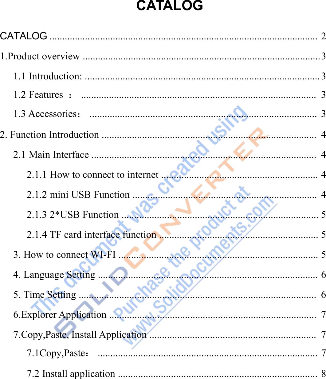 CATALOGCATALOG .......................................................................................................... 21.Product overview ..............................................................................................31.1 Introduction: ............................................................................................. 31.2 Features ：............................................................................................. 31.3 Accessories：.......................................................................................... 32. Function Introduction ..................................................................................... 42.1 Main Interface ......................................................................................... 42.1.1 How to connect to internet .............................................................. 42.1.2 mini USB Function ......................................................................... 42.1.3 2*USB Function .............................................................................. 52.1.4 TF card interface function ............................................................... 53. How to connect WI-FI ............................................................................... 54. Language Setting ....................................................................................... 65. Time Setting .............................................................................................. 66.Explorer Application .................................................................................. 77.Copy,Paste, Install Application .................................................................. 77.1Copy,Paste：....................................................................................... 77.2 Install application ............................................................................... 8