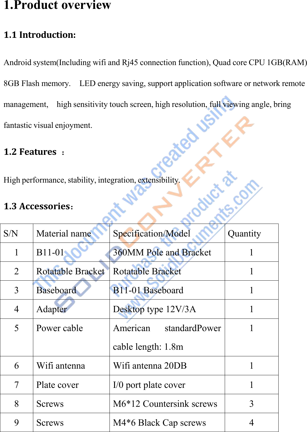 1.Product overview1.1 Introduction:Android system(Including wifi and Rj45 connection function), Quad core CPU 1GB(RAM)8GB Flash memory. LED energy saving, support application software or network remotemanagement, high sensitivity touch screen, high resolution, full viewing angle, bringfantastic visual enjoyment.1.2 Features ：High performance, stability, integration, extensibility.1.3 Accessories：S/NMaterial nameSpecification/ModelQuantity1B11-01360MM Pole and Bracket12Rotatable BracketRotatable Bracket13BaseboardB11-01 Baseboard14AdapterDesktop type 12V/3A15Power cableAmerican standardPowercable length: 1.8m16Wifi antennaWifi antenna 20DB17Plate coverI/0 port plate cover18ScrewsM6*12 Countersink screws39ScrewsM4*6 Black Cap screws4