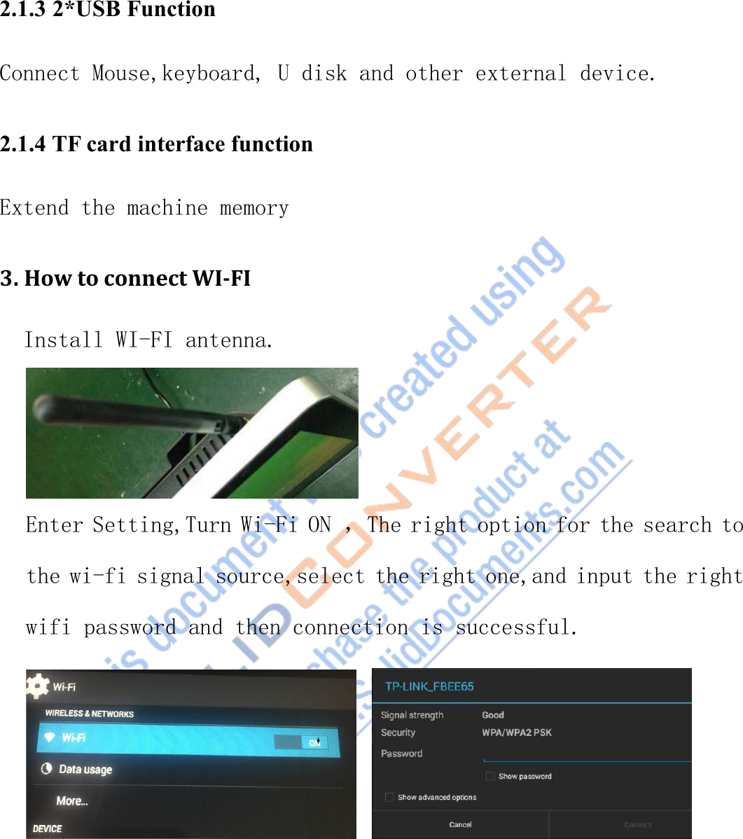 2.1.3 2*USB FunctionConnect Mouse,keyboard, U disk and other external device.2.1.4 TF card interface functionExtend the machine memory3. How to connect WI-FIInstall WI-FI antenna.Enter Setting,Turn Wi-Fi ON ，The right option for the search tothe wi-fi signal source,select the right one,and input the rightwifi password and then connection is successful.