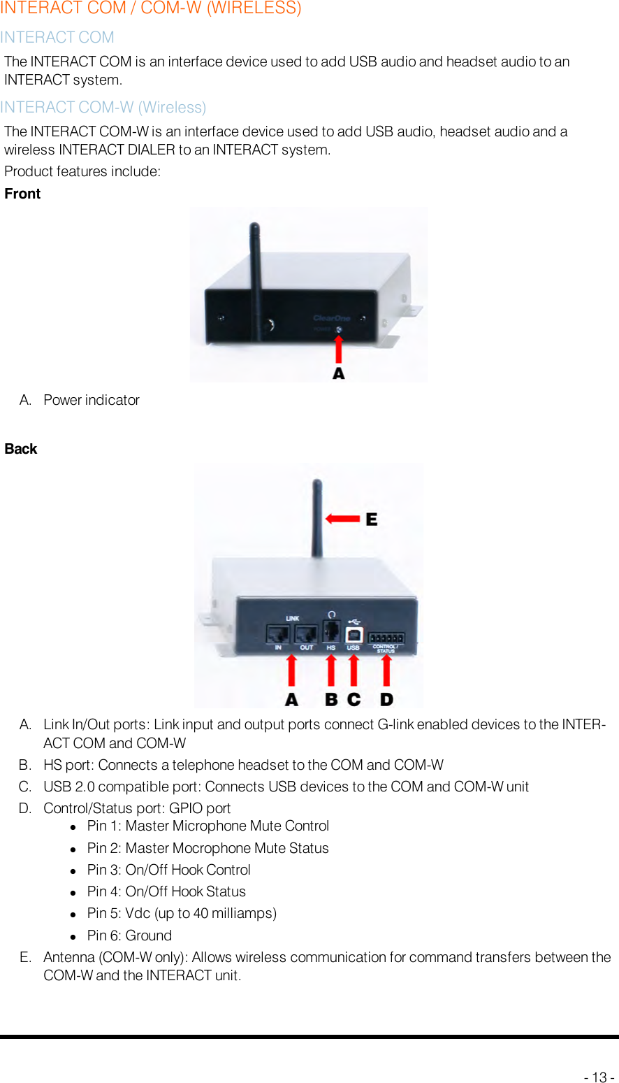 INTERACT COM / COM-W (WIRELESS)INTERACT COMThe INTERACTCOMis an interface device used to add USB audio and headset audio to anINTERACT system.INTERACTCOM-W (Wireless)The INTERACTCOM-Wis an interface device used to add USB audio, headset audio and awireless INTERACTDIALER to an INTERACT system.Product features include:FrontA. Power indicatorBackA. Link In/Out ports: Link input and output ports connect G-link enabled devices to the INTER-ACT COM and COM-WB. HS port: Connects a telephone headset to the COM and COM-WC. USB 2.0 compatible port: Connects USB devices to the COM and COM-W unitD. Control/Status port: GPIOportlPin 1: Master Microphone Mute ControllPin 2: Master Mocrophone Mute StatuslPin 3: On/Off Hook ControllPin 4: On/Off Hook StatuslPin 5: Vdc (up to 40 milliamps)lPin 6: GroundE. Antenna (COM-W only): Allows wireless communication for command transfers between theCOM-W and the INTERACT unit.- 13 -