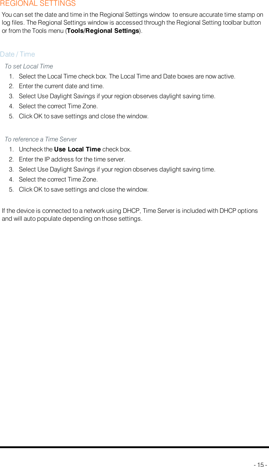 REGIONAL SETTINGSYou can set the date and time in the Regional Settings window to ensure accurate time stamp onlog files. The Regional Settings window is accessed through the Regional Setting toolbar buttonor from the Tools menu (Tools/Regional Settings).Date / TimeTo set Local Time1. Select the Local Time check box. The Local Time and Date boxes are now active.2. Enter the current date and time.3. Select Use Daylight Savings if your region observes daylight saving time.4. Select the correct Time Zone.5. Click OK to save settings and close the window.To reference a Time Server1. Uncheck the Use Local Time check box.2. Enter the IP address for the time server.3. Select Use Daylight Savings if your region observes daylight saving time.4. Select the correct Time Zone.5. Click OK to save settings and close the window.If the device is connected to a network using DHCP, Time Server is included with DHCPoptionsand will auto populate depending on those settings.- 15 -