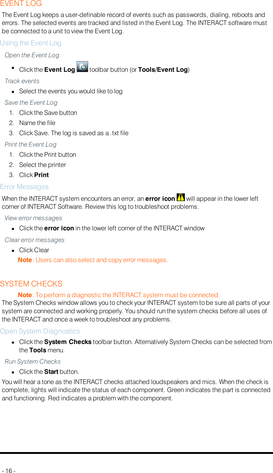 EVENT LOGThe Event Log keeps a user-definable record of events such as passwords, dialing, reboots anderrors. The selected events are tracked and listed in the Event Log. The INTERACT software mustbe connected to a unit to view the Event Log.Using the Event LogOpen the Event LoglClick the Event Log toolbar button (or Tools/Event Log)Track eventslSelect the events you would like to logSave the Event Log1. Click the Save button2. Name the file3. Click Save. The log is saved as a .txt filePrint the Event Log1. Click the Print button2. Select the printer3. Click PrintError MessagesWhen the INTERACT system encounters an error, an error icon will appear in the lower leftcorner of INTERACT Software. Review this log to troubleshoot problems.View error messageslClick the error icon in the lower left corner of the INTERACT windowClear error messageslClick ClearNote: Users can also select and copy error messages.SYSTEM CHECKSNote: To perform a diagnostic the INTERACT system must be connected.The System Checks window allows you to check your INTERACT system to be sure all parts of yoursystem are connected and working properly. You should run the system checks before all uses ofthe INTERACT and once a week to troubleshoot any problems.Open System DiagnosticslClick the System Checks toolbar button. Alternatively System Checks can be selected fromthe Tools menu.Run System CheckslClick the Start button.You will hear a tone as the INTERACT checks attached loudspeakers and mics. When the check iscomplete, lights will indicate the status of each component. Green indicates the part is connectedand functioning. Red indicates a problem with the component.- 16 -