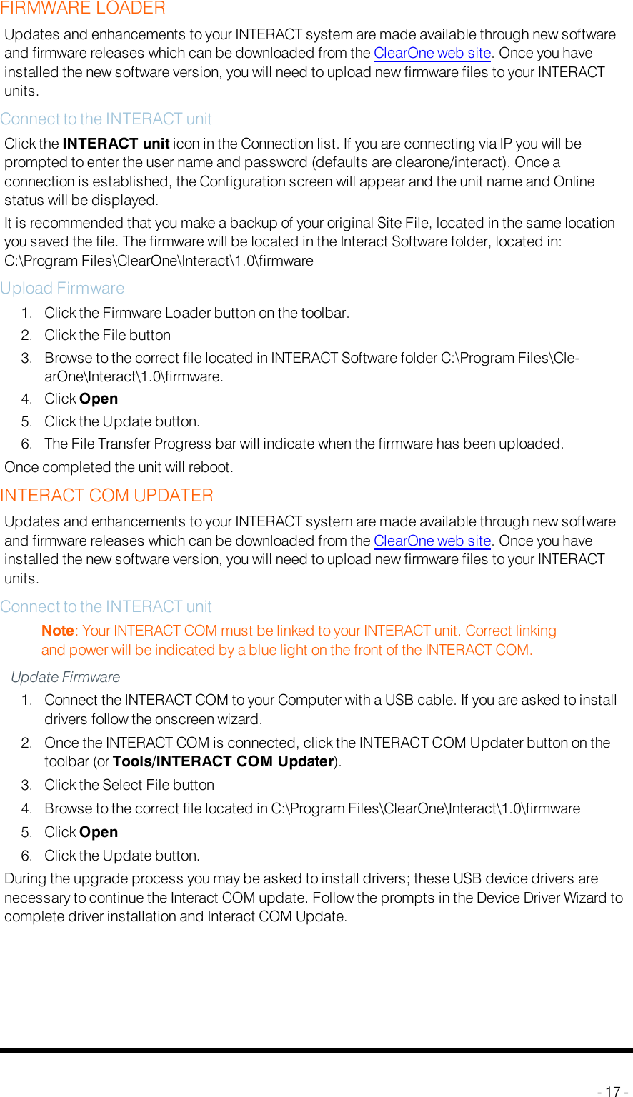 FIRMWARE LOADERUpdates and enhancements to your INTERACT system are made available through new softwareand firmware releases which can be downloaded from the ClearOne web site. Once you haveinstalled the new software version, you will need to upload new firmware files to your INTERACTunits.Connect to the INTERACT unitClick the INTERACT unit icon in the Connection list. If you are connecting via IP you will beprompted to enter the user name and password (defaults are clearone/interact). Once aconnection is established, the Configuration screen will appear and the unit name and Onlinestatus will be displayed.It is recommended that you make a backup of your original Site File, located in the same locationyou saved the file. The firmware will be located in the Interact Software folder, located in:C:\Program Files\ClearOne\Interact\1.0\firmwareUpload Firmware1. Click the Firmware Loader button on the toolbar.2. Click the File button3. Browse to the correct file located in INTERACT Software folder C:\Program Files\Cle-arOne\Interact\1.0\firmware.4. Click Open5. Click the Update button.6. The File Transfer Progress bar will indicate when the firmware has been uploaded.Once completed the unit will reboot.INTERACTCOMUPDATERUpdates and enhancements to your INTERACT system are made available through new softwareand firmware releases which can be downloaded from the ClearOne web site. Once you haveinstalled the new software version, you will need to upload new firmware files to your INTERACTunits.Connect to the INTERACT unitNote: Your INTERACT COM must be linked to your INTERACT unit. Correct linkingand power will be indicated by a blue light on the front of the INTERACT COM.Update Firmware1. Connect the INTERACT COM to your Computer with a USB cable. If you are asked to installdrivers follow the onscreen wizard.2. Once the INTERACTCOM is connected, click the INTERACT COM Updater button on thetoolbar (or Tools/INTERACTCOMUpdater).3. Click the Select File button4. Browse to the correct file located in C:\Program Files\ClearOne\Interact\1.0\firmware5. Click Open6. Click the Update button.During the upgrade process you may be asked to install drivers; these USB device drivers arenecessary to continue the Interact COM update. Follow the prompts in the Device Driver Wizard tocomplete driver installation and Interact COM Update.- 17 -