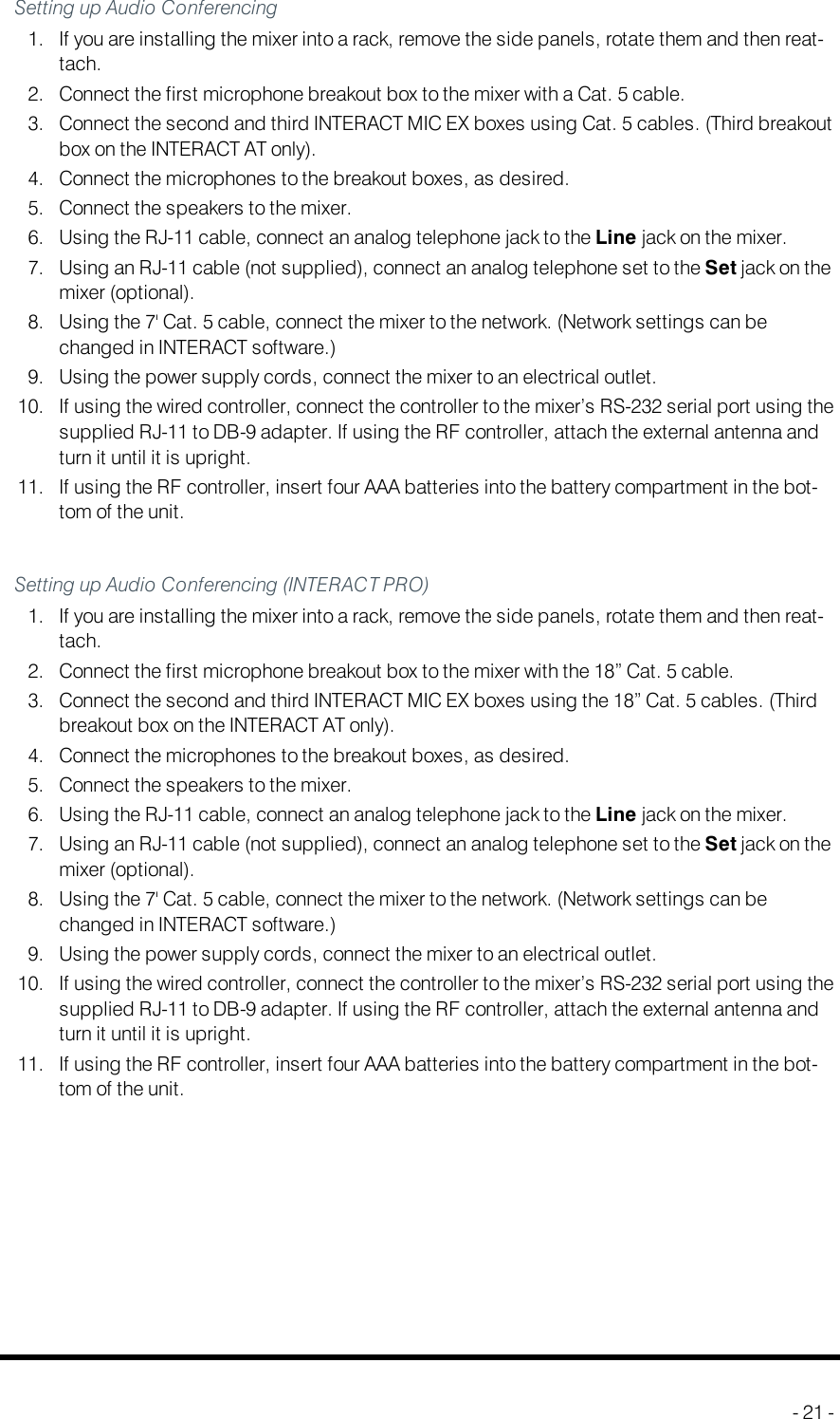 Audio Conferencing Setup (INTERACTAT)Setting up Audio Conferencing1. If you are installing the mixer into a rack, remove the side panels, rotate them and then reat-tach.2. Connect the first microphone breakout box to the mixer with a Cat. 5 cable.3. Connect the second and third INTERACTMICEX boxes using Cat. 5 cables. (Third breakoutbox on the INTERACTAT only).4. Connect the microphones to the breakout boxes, as desired.5. Connect the speakers to the mixer.6. Using the RJ-11 cable, connect an analog telephone jack to the Line jack on the mixer.7. Using an RJ-11 cable (not supplied), connect an analog telephone set to the Set jack on themixer (optional).8. Using the 7&apos; Cat. 5 cable, connect the mixer to the network. (Network settings can bechanged in INTERACT software.)9. Using the power supply cords, connect the mixer to an electrical outlet.10. If using the wired controller, connect the controller to the mixer’s RS-232 serial port using thesupplied RJ-11 to DB-9 adapter. If using the RF controller, attach the external antenna andturn it until it is upright.11. If using the RF controller, insert four AAA batteries into the battery compartment in the bot-tom of the unit.Setting up Audio Conferencing (INTERACTPRO)1. If you are installing the mixer into a rack, remove the side panels, rotate them and then reat-tach.2. Connect the first microphone breakout box to the mixer with the 18” Cat. 5 cable.3. Connect the second and third INTERACTMICEX boxes using the 18” Cat. 5 cables. (Thirdbreakout box on the INTERACTAT only).4. Connect the microphones to the breakout boxes, as desired.5. Connect the speakers to the mixer.6. Using the RJ-11 cable, connect an analog telephone jack to the Line jack on the mixer.7. Using an RJ-11 cable (not supplied), connect an analog telephone set to the Set jack on themixer (optional).8. Using the 7&apos; Cat. 5 cable, connect the mixer to the network. (Network settings can bechanged in INTERACT software.)9. Using the power supply cords, connect the mixer to an electrical outlet.10. If using the wired controller, connect the controller to the mixer’s RS-232 serial port using thesupplied RJ-11 to DB-9 adapter. If using the RF controller, attach the external antenna andturn it until it is upright.11. If using the RF controller, insert four AAA batteries into the battery compartment in the bot-tom of the unit.- 21 -