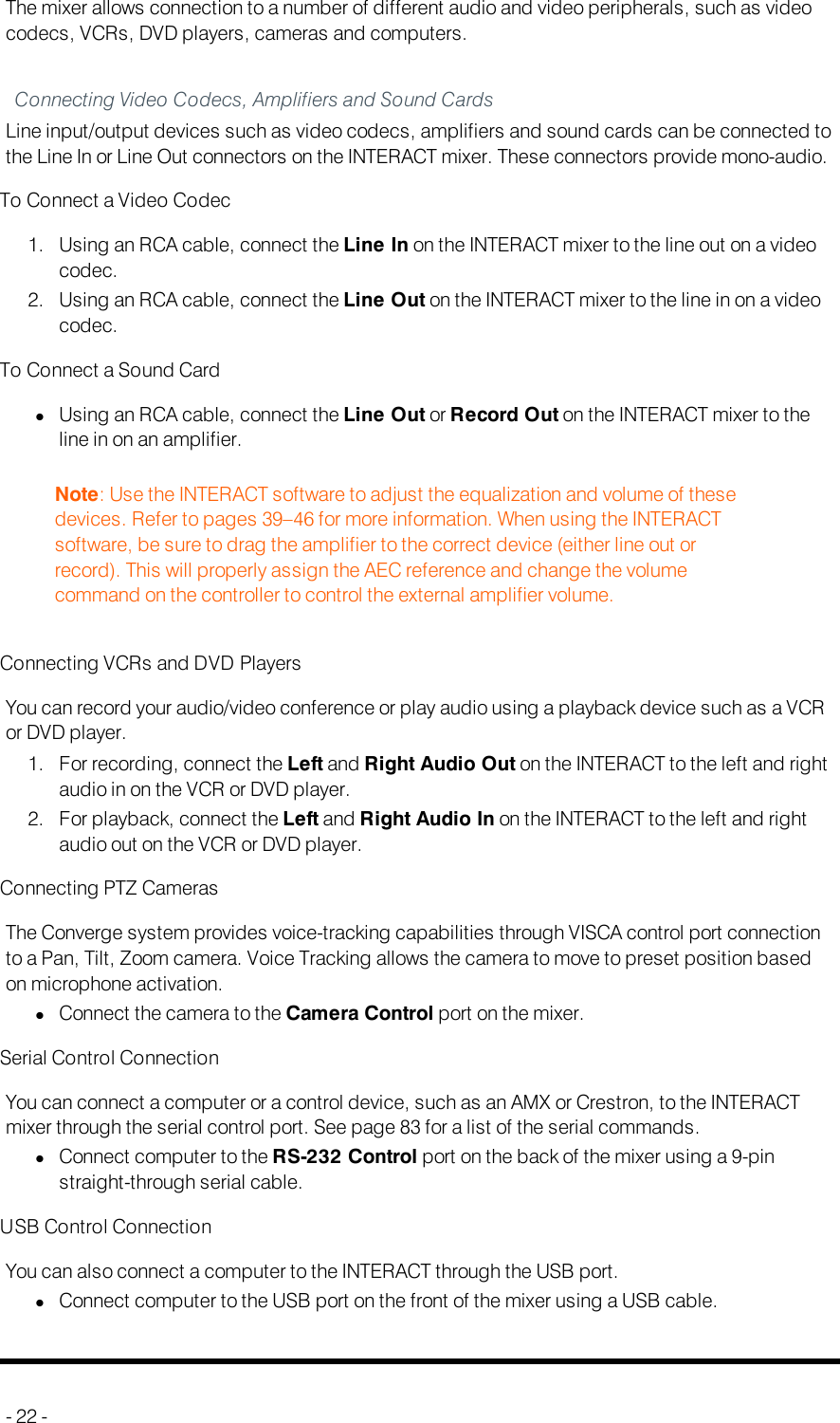 Auxiliary Devices (INTERACTAT)The mixer allows connection to a number of different audio and video peripherals, such as videocodecs, VCRs, DVD players, cameras and computers.Connecting Video Codecs, Amplifiers and Sound CardsLine input/output devices such as video codecs, amplifiers and sound cards can be connected tothe Line In or Line Out connectors on the INTERACT mixer. These connectors provide mono-audio.To Connect a Video Codec1. Using an RCA cable, connect the Line In on the INTERACT mixer to the line out on a videocodec.2. Using an RCA cable, connect the Line Out on the INTERACT mixer to the line in on a videocodec.To Connect a Sound CardlUsing an RCA cable, connect the Line Out or Record Out on the INTERACT mixer to theline in on an amplifier.Note: Use the INTERACT software to adjust the equalization and volume of thesedevices. Refer to pages 39–46 for more information. When using the INTERACTsoftware, be sure to drag the amplifier to the correct device (either line out orrecord). This will properly assign the AEC reference and change the volumecommand on the controller to control the external amplifier volume.Connecting VCRs and DVD PlayersYou can record your audio/video conference or play audio using a playback device such as a VCRor DVD player.1. For recording, connect the Left and Right Audio Out on the INTERACT to the left and rightaudio in on the VCR or DVD player.2. For playback, connect the Left and Right Audio In on the INTERACT to the left and rightaudio out on the VCR or DVD player.Connecting PTZ CamerasThe Converge system provides voice-tracking capabilities through VISCA control port connectionto a Pan, Tilt, Zoom camera. Voice Tracking allows the camera to move to preset position basedon microphone activation.lConnect the camera to the Camera Control port on the mixer.Serial Control ConnectionYou can connect a computer or a control device, such as an AMX or Crestron, to the INTERACTmixer through the serial control port. See page 83 for a list of the serial commands.lConnect computer to the RS-232 Control port on the back of the mixer using a 9-pinstraight-through serial cable.USB Control ConnectionYou can also connect a computer to the INTERACT through the USB port.lConnect computer to the USB port on the front of the mixer using a USB cable.- 22 -