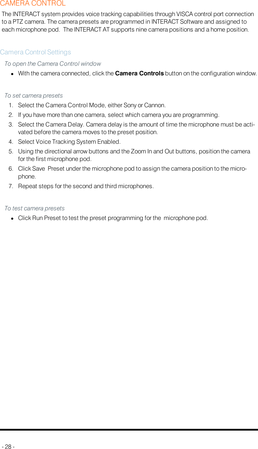 CAMERA CONTROLThe INTERACT system provides voice tracking capabilities through VISCA control port connectionto a PTZ camera. The camera presets are programmed in INTERACT Software and assigned toeach microphone pod. The INTERACT AT supports nine camera positions and a home position.Camera Control SettingsTo open the Camera Control windowlWith the camera connected, click the Camera Controls button on the configuration window.To set camera presets1. Select the Camera Control Mode, either Sony or Cannon.2. If you have more than one camera, select which camera you are programming.3. Select the Camera Delay. Camera delay is the amount of time the microphone must be acti-vated before the camera moves to the preset position.4. Select Voice Tracking System Enabled.5. Using the directional arrow buttons and the Zoom In and Out buttons, position the camerafor the first microphone pod.6. Click Save Preset under the microphone pod to assign the camera position to the micro-phone.7. Repeat steps for the second and third microphones.To test camera presetslClick Run Preset to test the preset programming for the microphone pod.- 28 -