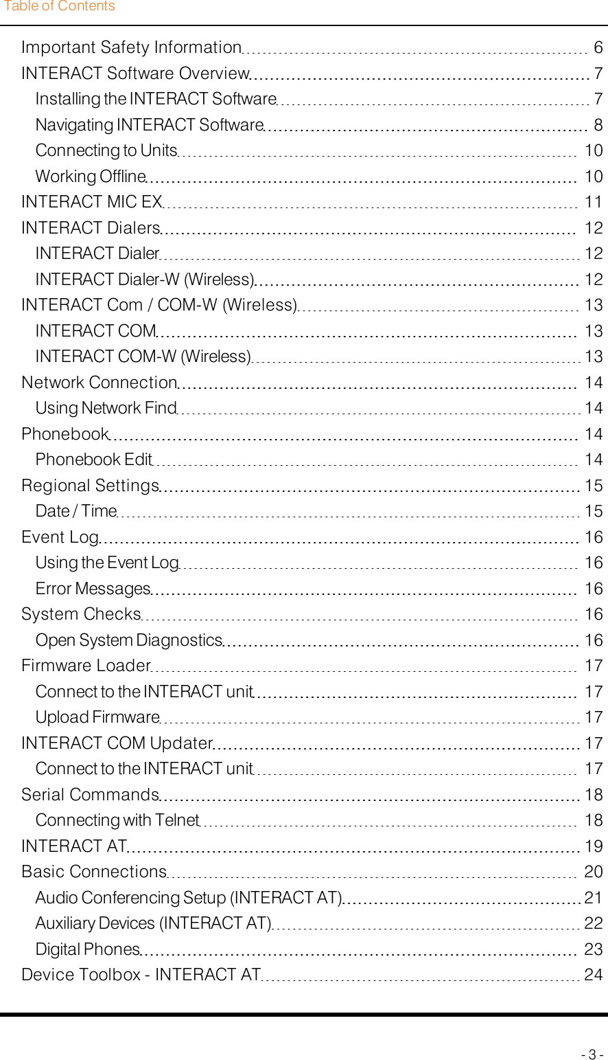 Table of ContentsImportant Safety Information 6INTERACT Software Overview 7Installing the INTERACTSoftware 7Navigating INTERACT Software 8Connecting to Units 10Working Offline 10INTERACT MIC EX 11INTERACT Dialers 12INTERACT Dialer 12INTERACT Dialer-W (Wireless) 12INTERACT Com / COM-W (Wireless) 13INTERACT COM 13INTERACTCOM-W (Wireless) 13Network Connection 14Using Network Find 14Phonebook 14Phonebook Edit 14Regional Settings 15Date / Time 15Event Log 16Using the Event Log 16Error Messages 16System Checks 16Open System Diagnostics 16Firmware Loader 17Connect to the INTERACT unit 17Upload Firmware 17INTERACTCOMUpdater 17Connect to the INTERACT unit 17Serial Commands 18Connecting with Telnet 18INTERACT AT 19Basic Connections 20Audio Conferencing Setup (INTERACTAT) 21Auxiliary Devices (INTERACTAT) 22Digital Phones 23Device Toolbox - INTERACT AT 24- 3 -