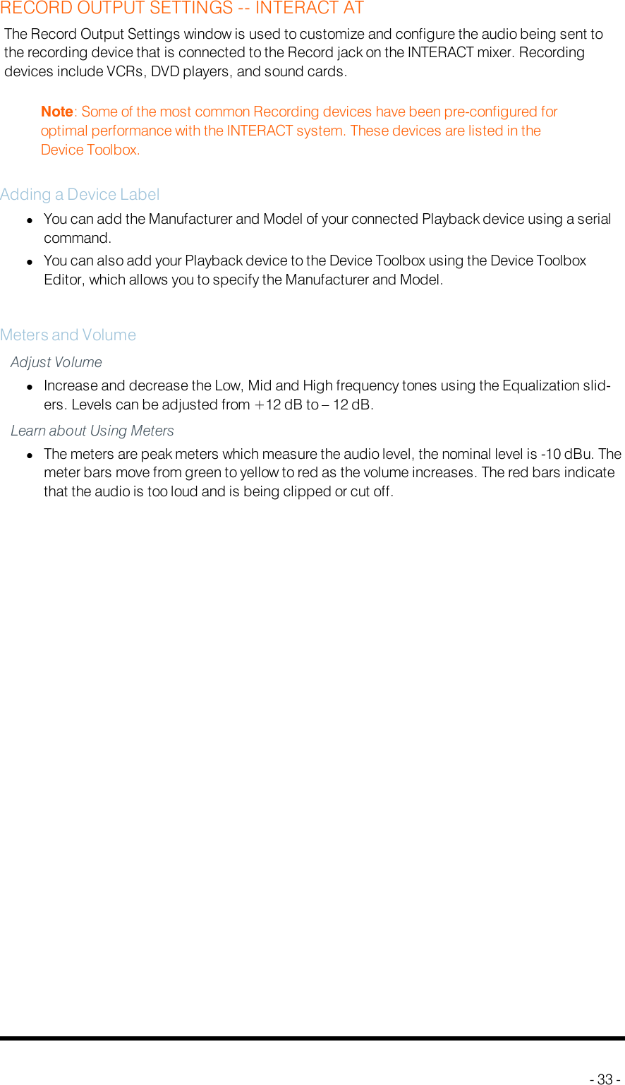 RECORD OUTPUT SETTINGS -- INTERACT ATThe Record Output Settings window is used to customize and configure the audio being sent tothe recording device that is connected to the Record jack on the INTERACT mixer. Recordingdevices include VCRs, DVD players, and sound cards.Note: Some of the most common Recording devices have been pre-configured foroptimal performance with the INTERACT system. These devices are listed in theDevice Toolbox.Adding a Device LabellYou can add the Manufacturer and Model of your connected Playback device using a serialcommand.lYou can also add your Playback device to the Device Toolbox using the Device ToolboxEditor, which allows you to specify the Manufacturer and Model.Meters and VolumeAdjust VolumelIncrease and decrease the Low, Mid and High frequency tones using the Equalization slid-ers. Levels can be adjusted from +12 dB to – 12 dB.Learn about Using MeterslThe meters are peak meters which measure the audio level, the nominal level is -10 dBu. Themeter bars move from green to yellow to red as the volume increases. The red bars indicatethat the audio is too loud and is being clipped or cut off.- 33 -