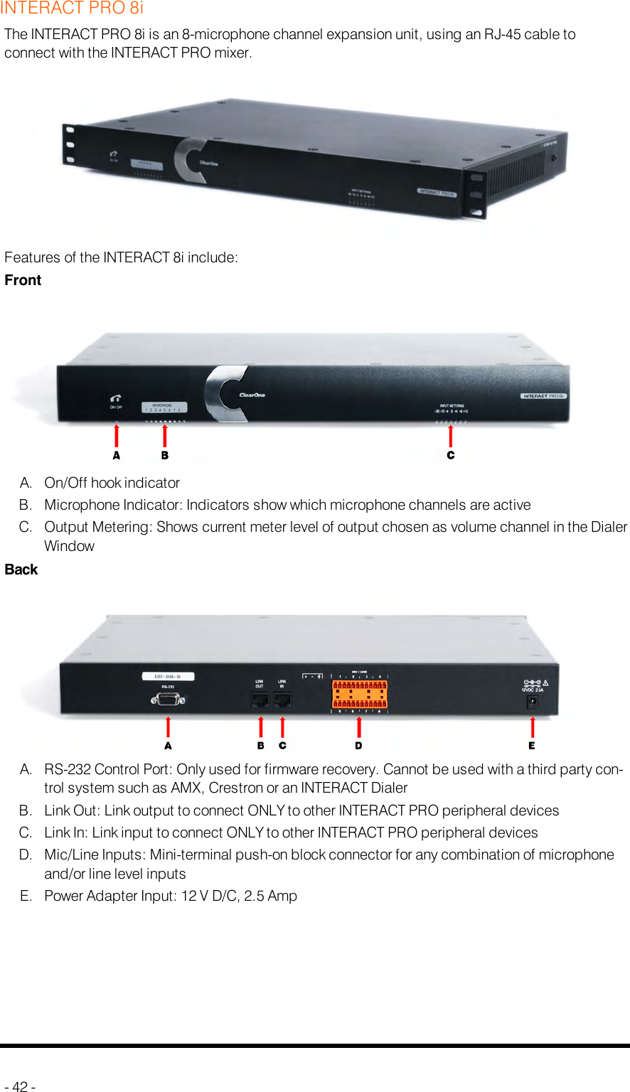 INTERACT PRO 8iThe INTERACT PRO 8i is an 8-microphone channel expansion unit, using an RJ-45 cable toconnect with the INTERACT PRO mixer.Features of the INTERACT 8i include:FrontA. On/Off hook indicatorB. Microphone Indicator: Indicators show which microphone channels are activeC. Output Metering: Shows current meter level of output chosen as volume channel in the DialerWindowBackA. RS-232 Control Port: Only used for firmware recovery. Cannot be used with a third party con-trol system such as AMX, Crestron or an INTERACT DialerB. Link Out: Link output to connect ONLY to other INTERACT PRO peripheral devicesC. Link In: Link input to connect ONLY to other INTERACT PRO peripheral devicesD. Mic/Line Inputs: Mini-terminal push-on block connector for any combination of microphoneand/or line level inputsE. Power Adapter Input: 12 V D/C, 2.5 Amp- 42 -