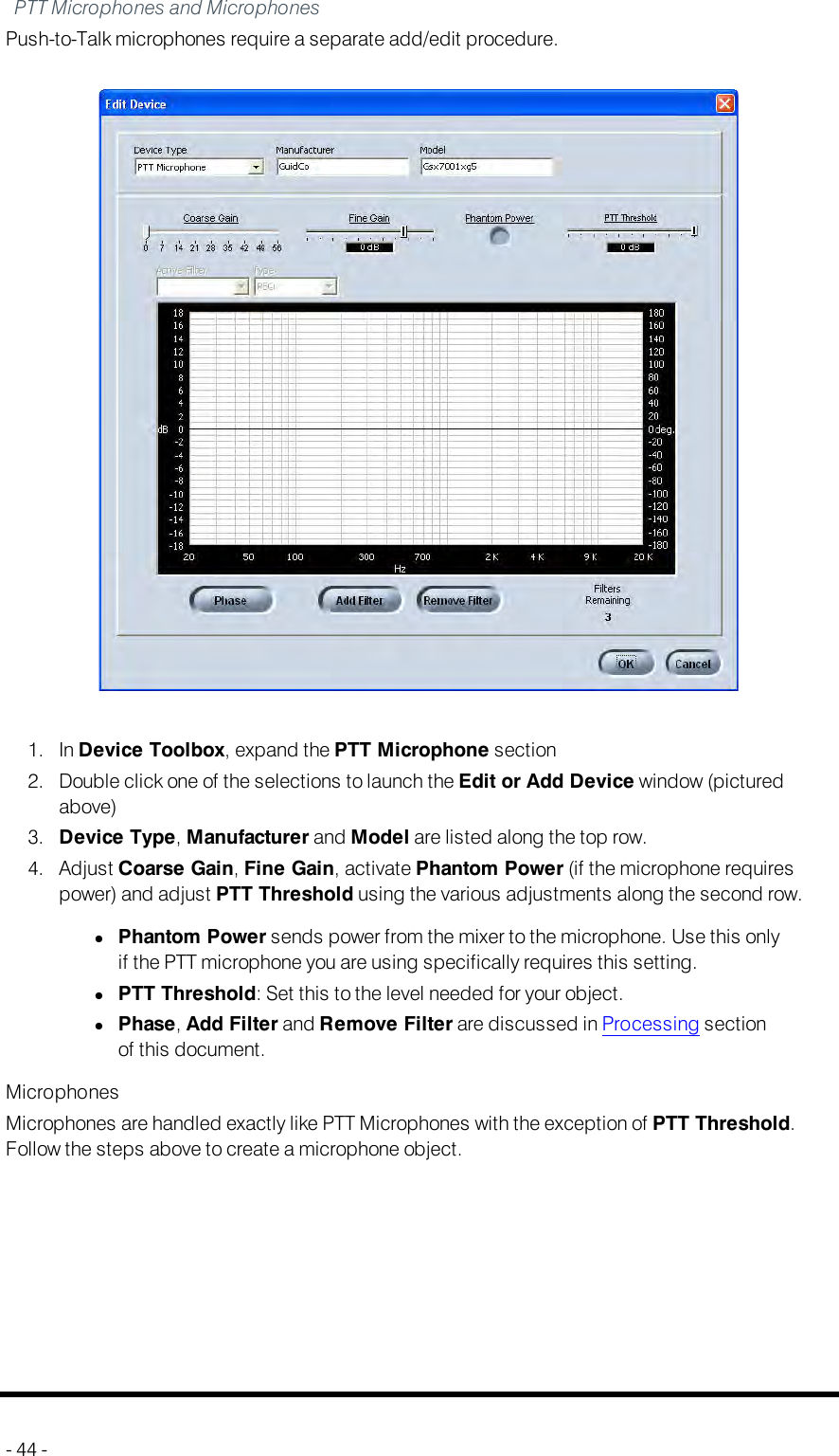 PTT Microphones and MicrophonesPush-to-Talk microphones require a separate add/edit procedure.1. In Device Toolbox, expand the PTT Microphone section2. Double click one of the selections to launch the Edit or Add Device window (picturedabove)3. Device Type,Manufacturer and Model are listed along the top row.4. Adjust Coarse Gain,Fine Gain, activate Phantom Power (if the microphone requirespower) and adjust PTT Threshold using the various adjustments along the second row.lPhantom Power sends power from the mixer to the microphone. Use this onlyif the PTT microphone you are using specifically requires this setting.lPTT Threshold: Set this to the level needed for your object.lPhase,Add Filter and Remove Filter are discussed in Processing sectionof this document.MicrophonesMicrophones are handled exactly like PTT Microphones with the exception of PTT Threshold.Follow the steps above to create a microphone object.- 44 -