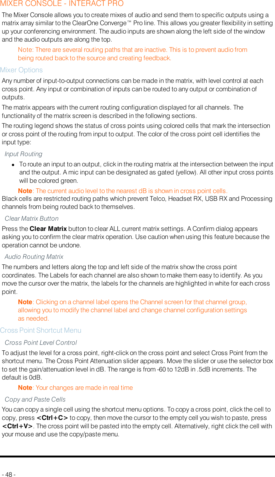 MIXER CONSOLE - INTERACT PROThe Mixer Console allows you to create mixes of audio and send them to specific outputs using amatrix array similar to the ClearOne Converge™ Pro line. This allows you greater flexibility in settingup your conferencing environment. The audio inputs are shown along the left side of the windowand the audio outputs are along the top.Note: There are several routing paths that are inactive. This is to prevent audio frombeing routed back to the source and creating feedback.Mixer OptionsAny number of input-to-output connections can be made in the matrix, with level control at eachcross point. Any input or combination of inputs can be routed to any output or combination ofoutputs.The matrix appears with the current routing configuration displayed for all channels. Thefunctionality of the matrix screen is described in the following sections.The routing legend shows the status of cross points using colored cells that mark the intersectionor cross point of the routing from input to output. The color of the cross point cell identifies theinput type:Input RoutinglTo route an input to an output, click in the routing matrix at the intersection between the inputand the output. A mic input can be designated as gated (yellow). All other input cross pointswill be colored green.Note: The current audio level to the nearest dB is shown in cross point cells.Black cells are restricted routing paths which prevent Telco, Headset RX, USB RX and Processingchannels from being routed back to themselves.Clear Matrix ButtonPress the Clear Matrix button to clear ALL current matrix settings. A Confirm dialog appearsasking you to confirm the clear matrix operation. Use caution when using this feature because theoperation cannot be undone.Audio Routing MatrixThe numbers and letters along the top and left side of the matrix show the cross pointcoordinates. The Labels for each channel are also shown to make them easy to identify. As youmove the cursor over the matrix, the labels for the channels are highlighted in white for each crosspoint.Note: Clicking on a channel label opens the Channel screen for that channel group,allowing you to modify the channel label and change channel configuration settingsas needed.Cross Point Shortcut MenuCross Point Level ControlTo adjust the level for a cross point, right-click on the cross point and select Cross Point from theshortcut menu. The Cross Point Attenuation slider appears. Move the slider or use the selector boxto set the gain/attenuation level in dB. The range is from -60 to 12dB in .5dB increments. Thedefault is 0dB.Note: Your changes are made in real timeCopy and Paste CellsYou can copy a single cell using the shortcut menu options. To copy a cross point, click the cell tocopy, press &lt;Ctrl+C&gt; to copy, then move the cursor to the empty cell you wish to paste, press&lt;Ctrl+V&gt;. The cross point will be pasted into the empty cell. Alternatively, right click the cell withyour mouse and use the copy/paste menu.- 48 -