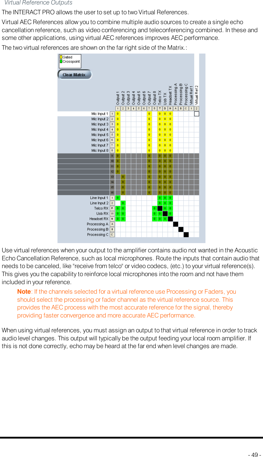 Virtual Reference OutputsThe INTERACTPRO allows the user to set up to two Virtual References.Virtual AEC References allow you to combine multiple audio sources to create a single echocancellation reference, such as video conferencing and teleconferencing combined. In these andsome other applications, using virtual AEC references improves AEC performance.The two virtual references are shown on the far right side of the Matrix.:Use virtual references when your output to the amplifier contains audio not wanted in the AcousticEcho Cancellation Reference, such as local microphones. Route the inputs that contain audio thatneeds to be canceled, like &quot;receive from telco&quot; or video codecs, (etc.) to your virtual reference(s).This gives you the capability to reinforce local microphones into the room and not have themincluded in your reference.Note: If the channels selected for a virtual reference use Processing or Faders, youshould select the processing or fader channel as the virtual reference source. Thisprovides the AEC process with the most accurate reference for the signal, therebyproviding faster convergence and more accurate AEC performance.When using virtual references, you must assign an output to that virtual reference in order to trackaudio level changes. This output will typically be the output feeding your local room amplifier. Ifthis is not done correctly, echo may be heard at the far end when level changes are made.- 49 -