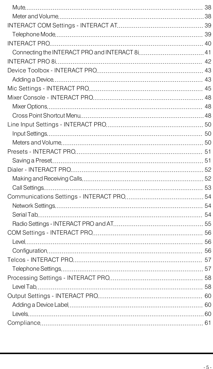 Mute 38Meter and Volume 38INTERACT COM Settings - INTERACTAT 39Telephone Mode 39INTERACT PRO 40Connecting the INTERACTPROand INTERACT8i 41INTERACT PRO 8i 42Device Toolbox - INTERACT PRO 43Adding a Device 43Mic Settings - INTERACT PRO 45Mixer Console - INTERACT PRO 48Mixer Options 48Cross Point Shortcut Menu 48Line Input Settings - INTERACT PRO 50Input Settings 50Meters and Volume 50Presets - INTERACT PRO 51Saving a Preset 51Dialer - INTERACT PRO 52Making and Receiving Calls 52Call Settings 53Communications Settings - INTERACT PRO 54Network Settings 54Serial Tab 54Radio Settings - INTERACTPRO and AT 55COM Settings - INTERACT PRO 56Level 56Configuration 56Telcos - INTERACT PRO 57Telephone Settings 57Processing Settings - INTERACT PRO 58Level Tab 58Output Settings - INTERACT PRO 60Adding a Device Label 60Levels 60Compliance 61- 5 -