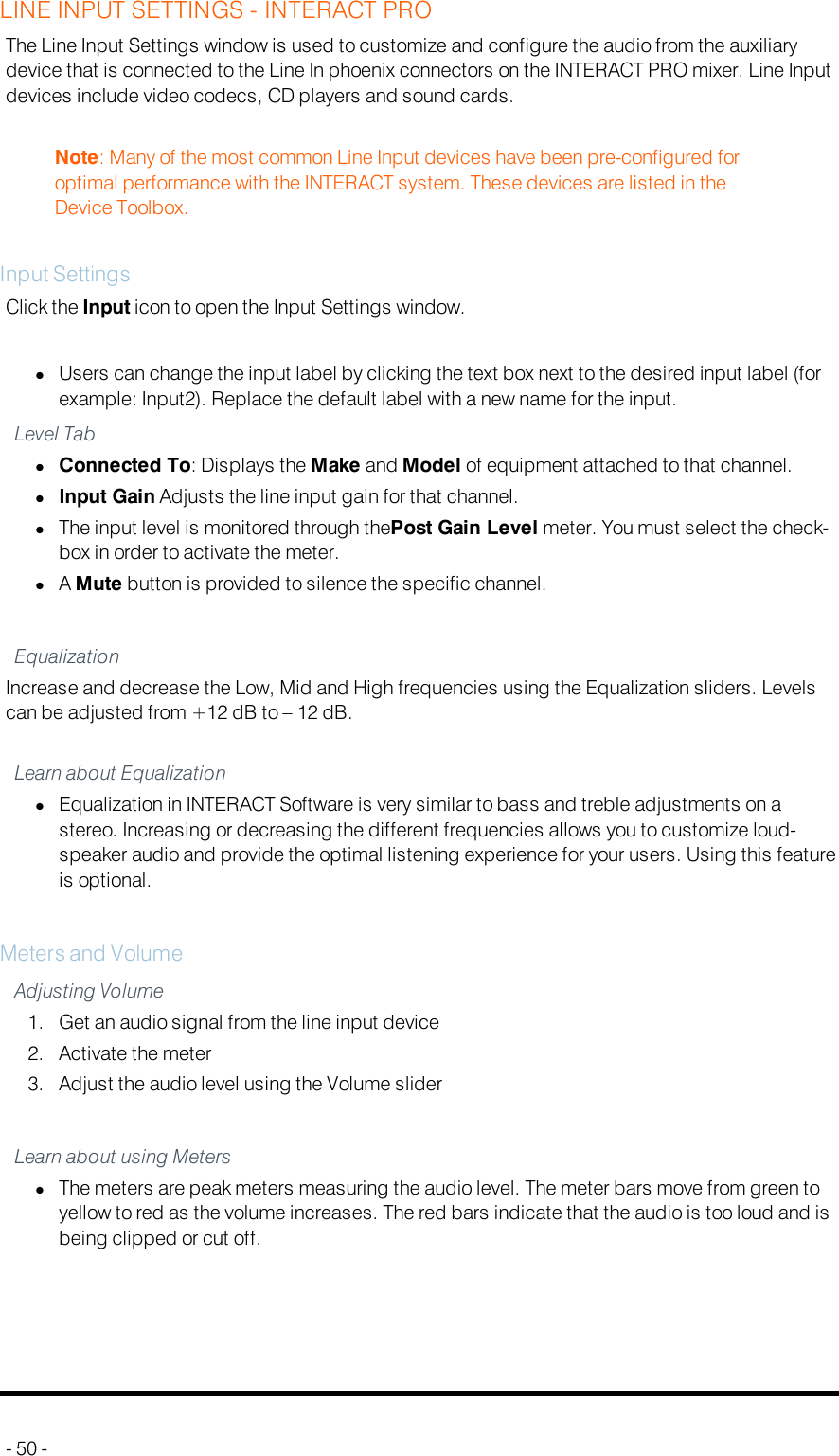 LINE INPUT SETTINGS - INTERACT PROThe Line Input Settings window is used to customize and configure the audio from the auxiliarydevice that is connected to the Line In phoenix connectors on the INTERACT PRO mixer. Line Inputdevices include video codecs, CD players and sound cards.Note: Many of the most common Line Input devices have been pre-configured foroptimal performance with the INTERACT system. These devices are listed in theDevice Toolbox.Input SettingsClick the Input icon to open the Input Settings window.lUsers can change the input label by clicking the text box next to the desired input label (forexample: Input2). Replace the default label with a new name for the input.Level TablConnected To: Displays the Make and Model of equipment attached to that channel.lInput Gain Adjusts the line input gain for that channel.lThe input level is monitored through thePost Gain Level meter. You must select the check-box in order to activate the meter.lAMute button is provided to silence the specific channel.EqualizationIncrease and decrease the Low, Mid and High frequencies using the Equalization sliders. Levelscan be adjusted from +12 dB to – 12 dB.Learn about EqualizationlEqualization in INTERACT Software is very similar to bass and treble adjustments on astereo. Increasing or decreasing the different frequencies allows you to customize loud-speaker audio and provide the optimal listening experience for your users. Using this featureis optional.Meters and VolumeAdjusting Volume1. Get an audio signal from the line input device2. Activate the meter3. Adjust the audio level using the Volume sliderLearn about using MeterslThe meters are peak meters measuring the audio level. The meter bars move from green toyellow to red as the volume increases. The red bars indicate that the audio is too loud and isbeing clipped or cut off.- 50 -