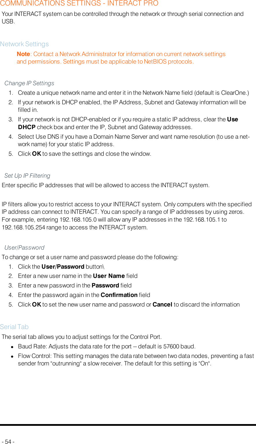 COMMUNICATIONS SETTINGS - INTERACT PROYour INTERACT system can be controlled through the network or through serial connection andUSB.Network SettingsNote: Contact a Network Administrator for information on current network settingsand permissions. Settings must be applicable to NetBIOS protocols.Change IP Settings1. Create a unique network name and enter it in the Network Name field (default is ClearOne.)2. If your network is DHCP enabled, the IP Address, Subnet and Gateway information will befilled in.3. If your network is not DHCP-enabled or if you require a static IP address, clear the UseDHCP check box and enter the IP, Subnet and Gateway addresses.4. Select Use DNS if you have a Domain Name Server and want name resolution (to use a net-work name) for your static IP address.5. Click OK to save the settings and close the window.Set Up IP FilteringEnter specific IP addresses that will be allowed to access the INTERACT system.IP filters allow you to restrict access to your INTERACT system. Only computers with the specifiedIP address can connect to INTERACT. You can specify a range of IP addresses by using zeros.For example, entering 192.168.105.0 will allow any IP addresses in the 192.168.105.1 to192.168.105.254 range to access the INTERACT system.User/PasswordTo change or set a user name and password please do the following:1. Click the User/Password button\2. Enter a new user name in the User Name field3. Enter a new password in the Password field4. Enter the password again in the Confirmation field5. Click OK to set the new user name and password or Cancel to discard the informationSerial TabThe serial tab allows you to adjust settings for the Control Port.lBaud Rate: Adjusts the data rate for the port -- default is 57600 baud.lFlow Control: This setting manages the data rate between two data nodes, preventing a fastsender from &quot;outrunning&quot; a slow receiver. The default for this setting is &quot;On&quot;.- 54 -