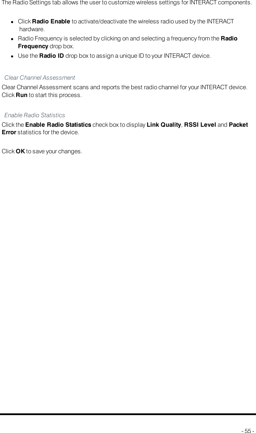 Radio Settings - INTERACTPRO and ATThe Radio Settings tab allows the user to customize wireless settings for INTERACTcomponents.lClick Radio Enable to activate/deactivate the wireless radio used by the INTERACThardware.lRadio Frequency is selected by clicking on and selecting a frequency from the RadioFrequency drop box.lUse the Radio ID drop box to assign a unique ID to your INTERACT device.Clear Channel AssessmentClear Channel Assessment scans and reports the best radio channel for your INTERACT device.Click Run to start this process.Enable Radio StatisticsClick the Enable Radio Statistics check box to display Link Quality,RSSI Level and PacketError statistics for the device.Click OKto save your changes.- 55 -