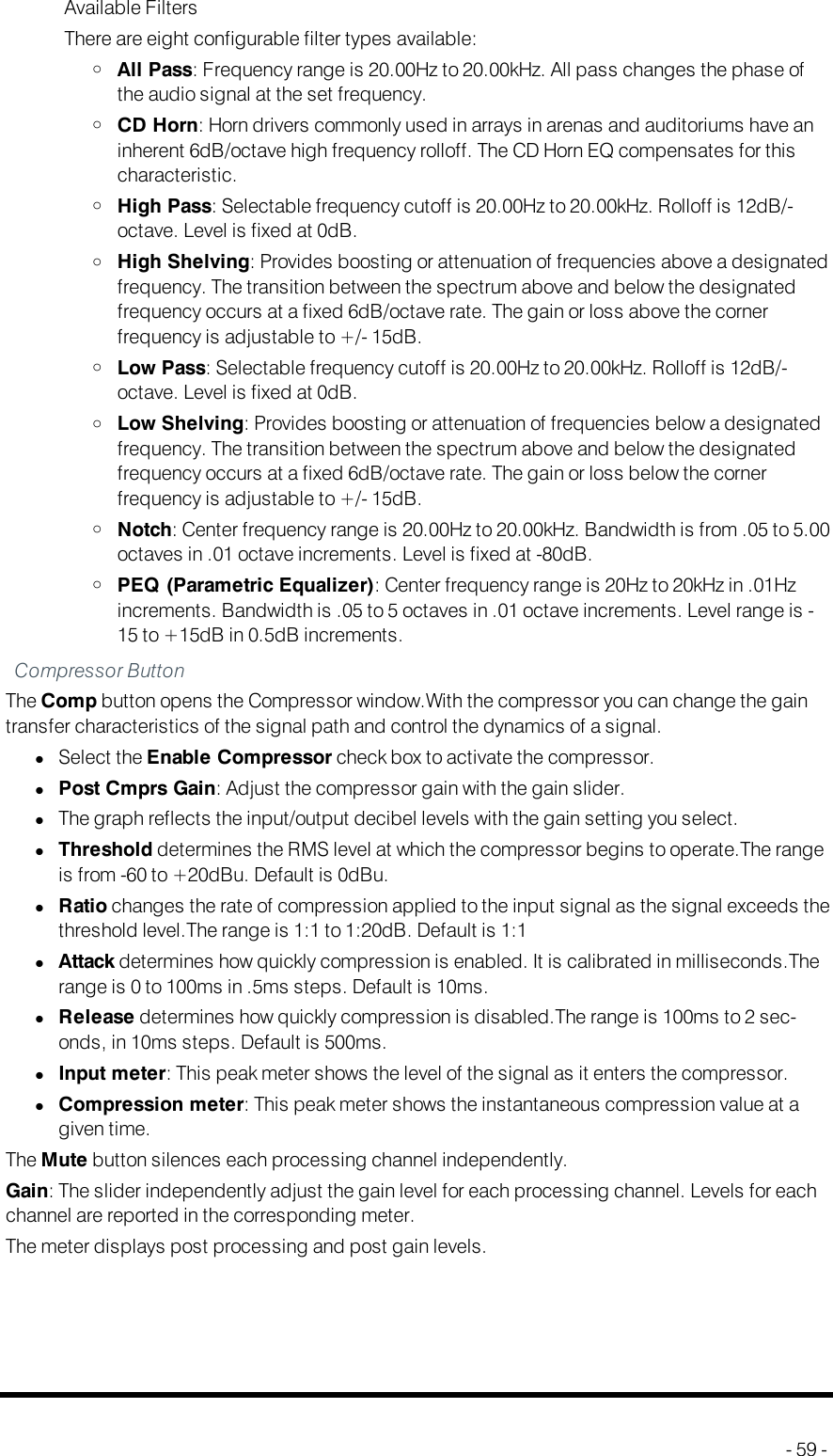 Available FiltersThere are eight configurable filter types available:oAll Pass: Frequency range is 20.00Hz to 20.00kHz. All pass changes the phase ofthe audio signal at the set frequency.oCD Horn: Horn drivers commonly used in arrays in arenas and auditoriums have aninherent 6dB/octave high frequency rolloff. The CD Horn EQ compensates for thischaracteristic.oHigh Pass: Selectable frequency cutoff is 20.00Hz to 20.00kHz. Rolloff is 12dB/-octave. Level is fixed at 0dB.oHigh Shelving: Provides boosting or attenuation of frequencies above a designatedfrequency. The transition between the spectrum above and below the designatedfrequency occurs at a fixed 6dB/octave rate. The gain or loss above the cornerfrequency is adjustable to +/- 15dB.oLow Pass: Selectable frequency cutoff is 20.00Hz to 20.00kHz. Rolloff is 12dB/-octave. Level is fixed at 0dB.oLow Shelving: Provides boosting or attenuation of frequencies below a designatedfrequency. The transition between the spectrum above and below the designatedfrequency occurs at a fixed 6dB/octave rate. The gain or loss below the cornerfrequency is adjustable to +/- 15dB.oNotch: Center frequency range is 20.00Hz to 20.00kHz. Bandwidth is from .05 to 5.00octaves in .01 octave increments. Level is fixed at -80dB.oPEQ (Parametric Equalizer): Center frequency range is 20Hz to 20kHz in .01Hzincrements. Bandwidth is .05 to 5 octaves in .01 octave increments. Level range is -15 to +15dB in 0.5dB increments.Compressor ButtonThe Comp button opens the Compressor window.With the compressor you can change the gaintransfer characteristics of the signal path and control the dynamics of a signal.lSelect the Enable Compressor check box to activate the compressor.lPost Cmprs Gain: Adjust the compressor gain with the gain slider.lThe graph reflects the input/output decibel levels with the gain setting you select.lThreshold determines the RMS level at which the compressor begins to operate.The rangeis from -60 to +20dBu. Default is 0dBu.lRatio changes the rate of compression applied to the input signal as the signal exceeds thethreshold level.The range is 1:1 to 1:20dB. Default is 1:1lAttack determines how quickly compression is enabled. It is calibrated in milliseconds.Therange is 0 to 100ms in .5ms steps. Default is 10ms.lRelease determines how quickly compression is disabled.The range is 100ms to 2 sec-onds, in 10ms steps. Default is 500ms.lInput meter: This peak meter shows the level of the signal as it enters the compressor.lCompression meter: This peak meter shows the instantaneous compression value at agiven time.The Mute button silences each processing channel independently.Gain: The slider independently adjust the gain level for each processing channel. Levels for eachchannel are reported in the corresponding meter.The meter displays post processing and post gain levels.- 59 -