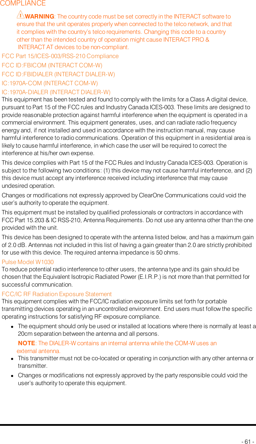 COMPLIANCEWARNING: The country code must be set correctly in the INTERACT software toensure that the unit operates properly when connected to the telco network, and thatit complies with the country’s telco requirements. Changing this code to a countryother than the intended country of operation might cause INTERACTPRO&amp;INTERACTAT devices to be non-compliant.FCC Part 15/ICES-003/RSS-210 ComplianceFCC ID:FBICOM (INTERACT COM-W)FCC ID:FBIDIALER (INTERACT DIALER-W)IC:1970A-COM (INTERACT COM-W)IC:1970A-DIALER (INTERACT DIALER-W)This equipment has been tested and found to comply with the limits for a Class A digital device,pursuant to Part 15 of the FCC rules and Industry Canada ICES-003. These limits are designed toprovide reasonable protection against harmful interference when the equipment is operated in acommercial environment. This equipment generates, uses, and can radiate radio frequencyenergy and, if not installed and used in accordance with the instruction manual, may causeharmful interference to radio communications. Operation of this equipment in a residential area islikely to cause harmful interference, in which case the user will be required to correct theinterference at his/her own expense.This device complies with Part 15 of the FCC Rules and Industry Canada ICES-003. Operation issubject to the following two conditions: (1) this device may not cause harmful interference, and (2)this device must accept any interference received including interference that may causeundesired operation.Changes or modifications not expressly approved by ClearOne Communications could void theuser’s authority to operate the equipment.This equipment must be installed by qualified professionals or contractors in accordance withFCC Part 15.203 &amp; IC RSS-210, Antenna Requirements. Do not use any antenna other than the oneprovided with the unit.This device has been designed to operate with the antenna listed below, and has a maximum gainof 2.0 dB. Antennas not included in this list of having a gain greater than 2.0 are strictly prohibitedfor use with this device. The required antenna impedance is 50 ohms.Pulse Model W1030To reduce potential radio interference to other users, the antenna type and its gain should bechosen that the Equivalent Isotropic Radiated Power (E.I.R.P.) is not more than that permitted forsuccessful communication.FCC/IC RF Radiation Exposure StatementThis equipment complies with the FCC/IC radiation exposure limits set forth for portabletransmitting devices operating in an uncontrolled environment. End users must follow the specificoperating instructions for satisfying RF exposure compliance.lThe equipment should only be used or installed at locations where there is normally at least a20cm separation between the antenna and all persons.NOTE: The DIALER-W contains an internal antenna while the COM-W uses anexternal antenna.lThis transmitter must not be co-located or operating in conjunction with any other antenna ortransmitter.lChanges or modifications not expressly approved by the party responsible could void theuser’s authority to operate this equipment.- 61 -