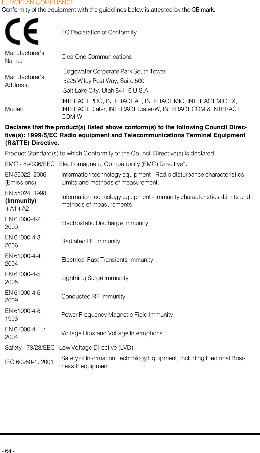 EUROPEAN COMPLIANCEConformity of the equipment with the guidelines below is attested by the CE mark.EC Declaration of ConformityManufacturer’sName: ClearOne CommunicationsManufacturer’sAddress:Edgewater Corporate Park South Tower5225 Wiley Post Way, Suite 500Salt Lake City, Utah 84116 U.S.A.Model:INTERACT PRO, INTERACT AT, INTERACT MIC, INTERACT MIC EX,INTERACT Dialer, INTERACT Dialer-W, INTERACT COM &amp; INTERACTCOM-WDeclares that the product(s) listed above conform(s) to the following Council Direc-tive(s): 1999/5/EC Radio equipment and Telecommunications Terminal Equipment(R&amp;TTE) Directive.Product Standard(s) to which Conformity of the Council Directive(s) is declared:EMC - 89/336/EEC “Electromagnetic Compatibility (EMC) Directive”:EN 55022: 2006(Emissions)Information technology equipment - Radio disturbance characteristics -Limits and methods of measurement.EN 55024: 1998(Immunity)+A1+A2Information technology equipment - Immunity characteristics -Limits andmethods of measurements.EN 61000-4-2:2009 Electrostatic Discharge ImmunityEN 61000-4-3:2006 Radiated RF ImmunityEN 61000-4-4:2004 Electrical Fast Transients ImmunityEN 61000-4-5:2005 Lightning Surge ImmunityEN 61000-4-6:2009 Conducted RF ImmunityEN 61000-4-8:1993 Power Frequency Magnetic Field ImmunityEN 61000-4-11:2004 Voltage Dips and Voltage InterruptionsSafety - 73/23/EEC “Low Voltage Directive (LVD)”:IEC 60950-1: 2001 Safety of Information Technology Equipment, Including Electrical Busi-ness E equipment.- 64 -