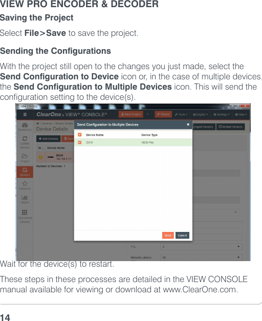 VIEW PRO ENCODER &amp; DECODER14Sending the ConfigurationsWith the project still open to the changes you just made, select the Send Configuration to Device icon or, in the case of multiple devices, the Send Configuration to Multiple Devices icon. This will send the configuration setting to the device(s).Wait for the device(s) to restart. These steps in these processes are detailed in the VIEW CONSOLE manual available for viewing or download at www.ClearOne.com.Saving the ProjectSelect File&gt;Save to save the project. 