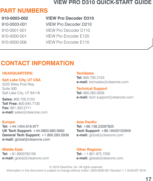 CONTACT INFORMATIONHEADQUARTERS:Salt Lake City, UT USA5225 Wiley Post WaySuite 500Salt Lake City, UT 84116Sales: 800.705.2103Toll Free: 800.945.7730Fax: 801.303.5711e-mail: sales@clearone.comTechSalesTel: 800.705.2103e-mail: techsales@clearone.comTechnical SupportTel: 800.283.5936e-mail: tech.support@clearone.comEurope:Tel: +44.1454.616.977UK Tech Support: +44.0800.680.0682General Tech Support: +1.800.283.5936e-mail: global@clearone.comAsia Pacific:Tel: +86.138.23287825Tech Support: +86.18420152949e-mail: global@clearone.comMiddle East:Tel: +91.9930782195e-mail: global@clearone.comOther Regions:Tel: +1.801.975.7200e-mail: global@clearone.com© 2016 ClearOne, Inc. All rights reserved.Information in this document is subject to change without notice. QSG-0030-001 Revision 1.1 AUGUST 201617PART NUMBERS910-0003-002 VIEW Pro Decoder D310910-0003-001 VIEW Pro Decoder D210910-0001-001 VIEW Pro Decoder D110910-0000-001 VIEW Pro Encoder E120910-0000-006 VIEW Pro Encoder E110VIEW PRO D310 QUICK-START GUIDE