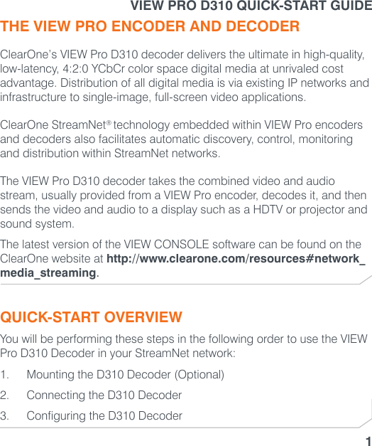 VIEW PRO D310 QUICK-START GUIDE1THE VIEW PRO ENCODER AND DECODERClearOne’s VIEW Pro D310 decoder delivers the ultimate in high-quality, low-latency, 4:2:0 YCbCr color space digital media at unrivaled cost advantage. Distribution of all digital media is via existing IP networks and infrastructure to single-image, full-screen video applications.ClearOne StreamNet® technology embedded within VIEW Pro encoders and decoders also facilitates automatic discovery, control, monitoring and distribution within StreamNet networks.The VIEW Pro D310 decoder takes the combined video and audio stream, usually provided from a VIEW Pro encoder, decodes it, and then sends the video and audio to a display such as a HDTV or projector and sound system.The latest version of the VIEW CONSOLE software can be found on the ClearOne website at http://www.clearone.com/resources#network_media_streaming.QUICK-START OVERVIEWYou will be performing these steps in the following order to use the VIEW Pro D310 Decoder in your StreamNet network:1.  Mounting the D310 Decoder (Optional)2.  Connecting the D310 Decoder 3.  Configuring the D310 Decoder