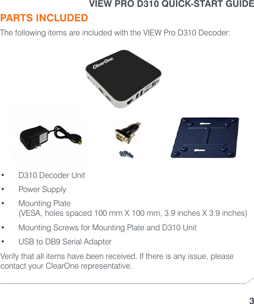 VIEW PRO D310 QUICK-START GUIDE3PARTS INCLUDEDThe following items are included with the VIEW Pro D310 Decoder:• D310 Decoder Unit• Power Supply• Mounting Plate  (VESA, holes spaced 100 mm X 100 mm, 3.9 inches X 3.9 inches)• Mounting Screws for Mounting Plate and D310 Unit• USB to DB9 Serial AdapterVerify that all items have been received. If there is any issue, please contact your ClearOne representative.