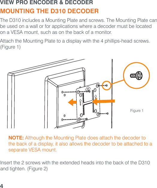 VIEW PRO ENCODER &amp; DECODER4MOUNTING THE D310 DECODERThe D310 includes a Mounting Plate and screws. The Mounting Plate can be used on a wall or for applications where a decoder must be located on a VESA mount, such as on the back of a monitor. Attach the Mounting Plate to a display with the 4 phillips-head screws. (Figure 1)Insert the 2 screws with the extended heads into the back of the D310 and tighten. (Figure 2)NOTE: Although the Mounting Plate does attach the decoder to the back of a display, it also allows the decoder to be attached to a separate VESA mount.Figure 1