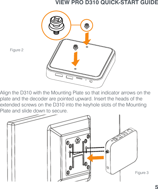 VIEW PRO D310 QUICK-START GUIDE5Align the D310 with the Mounting Plate so that indicator arrows on the plate and the decoder are pointed upward. Insert the heads of the extended screws on the D310 into the keyhole slots of the Mounting Plate and slide down to secure.Figure 2Figure 3