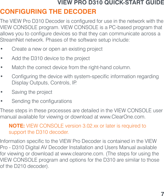 7CONFIGURING THE DECODERThe VIEW Pro D310 Decoder is configured for use in the network with the VIEW CONSOLE program. VIEW CONSOLE is a PC-based program that allows you to configure devices so that they can communicate across a StreamNet network. Phases of the software setup include:• Create a new or open an existing project• Add the D310 device to the project• Match the correct device from the right-hand column.• Configuring the device with system-specific information regarding Display Outputs, Controls, IP.• Saving the project• Sending the configurationsThese steps in these processes are detailed in the VIEW CONSOLE user manual available for viewing or download at www.ClearOne.com.NOTE: VIEW CONSOLE version 3.02.xx or later is required to support the D310 decoder. Information specific to the VIEW Pro Decoder is contained in the VIEW Pro - D310 Digital AV Decoder Installation and Users Manual available for viewing or download at www.clearone.com. (The steps for using the VIEW CONSOLE program and options for the D310 are similar to those of the D210 decoder).VIEW PRO D310 QUICK-START GUIDE