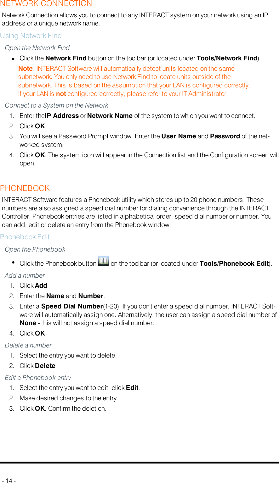 NETWORK CONNECTIONNetwork Connection allows you to connect to any INTERACT system on your network using an IPaddress or a unique network name.Using Network FindOpen the Network FindlClick the Network Find button on the toolbar (or located under Tools/Network Find).Note: INTERACT Software will automatically detect units located on the samesubnetwork. You only need to use Network Find to locate units outside of thesubnetwork. This is based on the assumption that your LAN is configured correctly.If your LANis not configured correctly, please refer to your IT Administrator.Connect to a System on the Network1. Enter theIP Address or Network Name of the system to which you want to connect.2. Click OK.3. You will see a Password Prompt window. Enter the User Name and Password of the net-worked system.4. Click OK. The system icon will appear in the Connection list and the Configuration screen willopen.PHONEBOOKINTERACT Software features a Phonebook utility which stores up to 20 phone numbers. Thesenumbers are also assigned a speed dial number for dialing convenience through the INTERACTController. Phonebook entries are listed in alphabetical order, speed dial number or number. Youcan add, edit or delete an entry from the Phonebook window.Phonebook EditOpen the PhonebooklClick the Phonebook button on the toolbar (or located under Tools/Phonebook Edit).Add a number1. Click Add2. Enter the Name and Number.3. Enter a Speed Dial Number(1-20). If you don&apos;t enter a speed dial number, INTERACT Soft-ware will automatically assign one. Alternatively, the user can assign a speed dial number ofNone - this will not assign a speed dial number.4. Click OKDelete a number1. Select the entry you want to delete.2. Click DeleteEdit a Phonebook entry1. Select the entry you want to edit, click Edit.2. Make desired changes to the entry.3. Click OK. Confirm the deletion.- 14 -