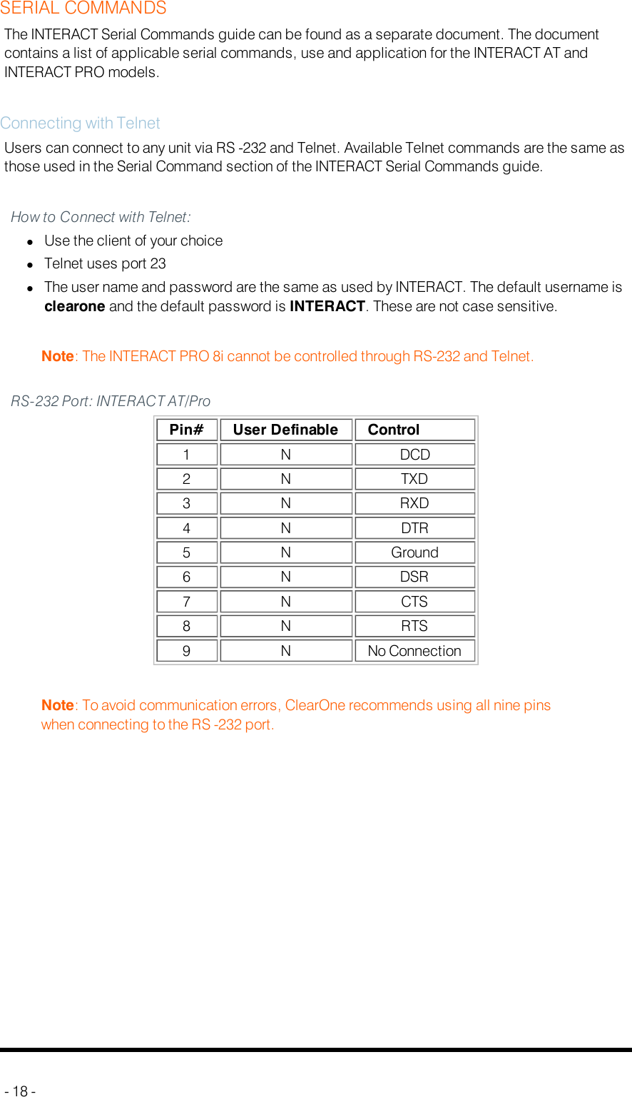 SERIAL COMMANDSThe INTERACT Serial Commands guide can be found as a separate document. The documentcontains a list of applicable serial commands, use and application for the INTERACT AT andINTERACT PRO models.Connecting with TelnetUsers can connect to any unit via RS -232 and Telnet. Available Telnet commands are the same asthose used in the Serial Command section of the INTERACT Serial Commands guide.How to Connect with Telnet:lUse the client of your choicelTelnet uses port 23lThe user name and password are the same as used by INTERACT. The default username isclearone and the default password is INTERACT. These are not case sensitive.Note: The INTERACT PRO 8i cannot be controlled through RS-232 and Telnet.RS-232 Port: INTERACT AT/ProPin# User Definable Control1 N DCD2 N TXD3 N RXD4 N DTR5 N Ground6 N DSR7 N CTS8 N RTS9 N No ConnectionNote: To avoid communication errors, ClearOne recommends using all nine pinswhen connecting to the RS -232 port.- 18 -