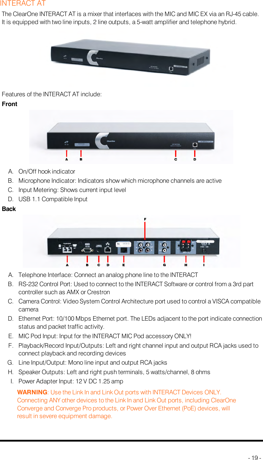 INTERACT ATThe ClearOne INTERACT AT is a mixer that interfaces with the MIC and MIC EX via an RJ-45 cable.It is equipped with two line inputs, 2 line outputs, a 5-watt amplifier and telephone hybrid.Features of the INTERACT AT include:FrontA. On/Off hook indicatorB. Microphone Indicator: Indicators show which microphone channels are activeC. Input Metering: Shows current input levelD. USB 1.1 Compatible InputBackA. Telephone Interface: Connect an analog phone line to the INTERACTB. RS-232 Control Port: Used to connect to the INTERACT Software or control from a 3rd partcontroller such as AMX or CrestronC. Camera Control: Video System Control Architecture port used to control a VISCAcompatiblecameraD. Ethernet Port: 10/100 Mbps Ethernet port. The LEDs adjacent to the port indicate connectionstatus and packet traffic activity.E. MIC Pod Input: Input for the INTERACTMIC Pod accessory ONLY!F. Playback/Record Input/Outputs: Left and right channel input and output RCAjacks used toconnect playback and recording devicesG. Line Input/Output: Mono line input and output RCA jacksH. Speaker Outputs: Left and right push terminals, 5 watts/channel, 8 ohmsI. Power Adapter Input: 12 V DC 1.25 ampWARNING: Use the Link In and Link Out ports with INTERACT Devices ONLY.Connecting ANY other devices to the Link In and Link Out ports, including ClearOneConverge and Converge Pro products, or Power Over Ethernet (PoE) devices, willresult in severe equipment damage.- 19 -